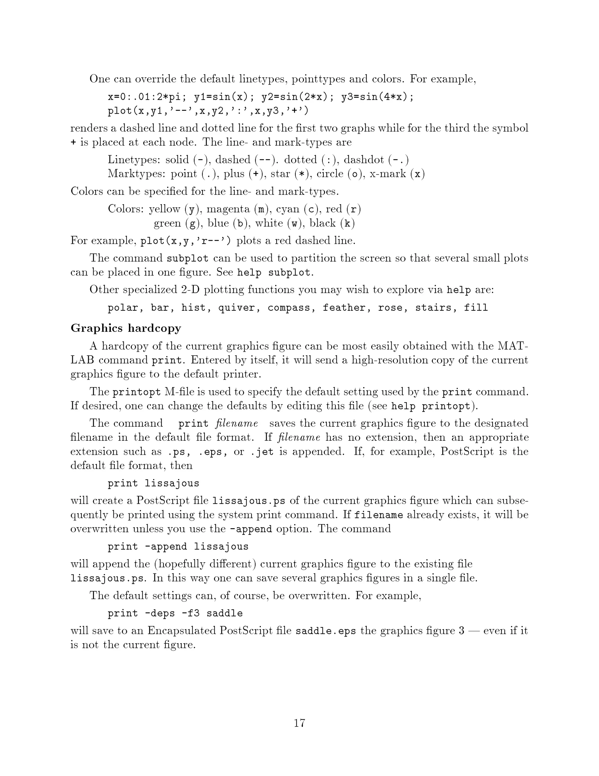 One can override the default linetypes, pointtypes and colors. For example,
       x=0:.01:2*pi; y1=sinx; y2=sin2*x; y3=sin4*x;
       plotx,y1,'--',x,y2,':',x,y3,'+'
renders a dashed line and dotted line for the rst two graphs while for the third the symbol
+ is placed at each node. The line- and mark-types are
        Linetypes: solid -, dashed --. dotted :, dashdot -.
        Marktypes: point ., plus +, star *, circle o, x-mark x
Colors can be speci ed for the line- and mark-types.
        Colors: yellow y, magenta m, cyan c, red r
                 green g, blue b, white w, black k
For example, plotx,y,'r--' plots a red dashed line.
    The command subplot can be used to partition the screen so that several small plots
can be placed in one gure. See help subplot.
    Other specialized 2-D plotting functions you may wish to explore via help are:
       polar, bar, hist, quiver, compass, feather, rose, stairs, fill

Graphics hardcopy
     A hardcopy of the current graphics gure can be most easily obtained with the MAT-
LAB command print. Entered by itself, it will send a high-resolution copy of the current
graphics gure to the default printer.
     The printopt M- le is used to specify the default setting used by the print command.
If desired, one can change the defaults by editing this le see help printopt.
     The command print lename saves the current graphics gure to the designated
  lename in the default le format. If lename has no extension, then an appropriate
extension such as .ps, .eps, or .jet is appended. If, for example, PostScript is the
default le format, then
       print lissajous
will create a PostScript le lissajous.ps of the current graphics gure which can subse-
quently be printed using the system print command. If filename already exists, it will be
overwritten unless you use the -append option. The command
       print -append lissajous
will append the hopefully di erent current graphics gure to the existing le
lissajous.ps. In this way one can save several graphics gures in a single le.
    The default settings can, of course, be overwritten. For example,
       print -deps -f3 saddle
will save to an Encapsulated PostScript le saddle.eps the graphics gure 3 | even if it
is not the current gure.



                                            17
 