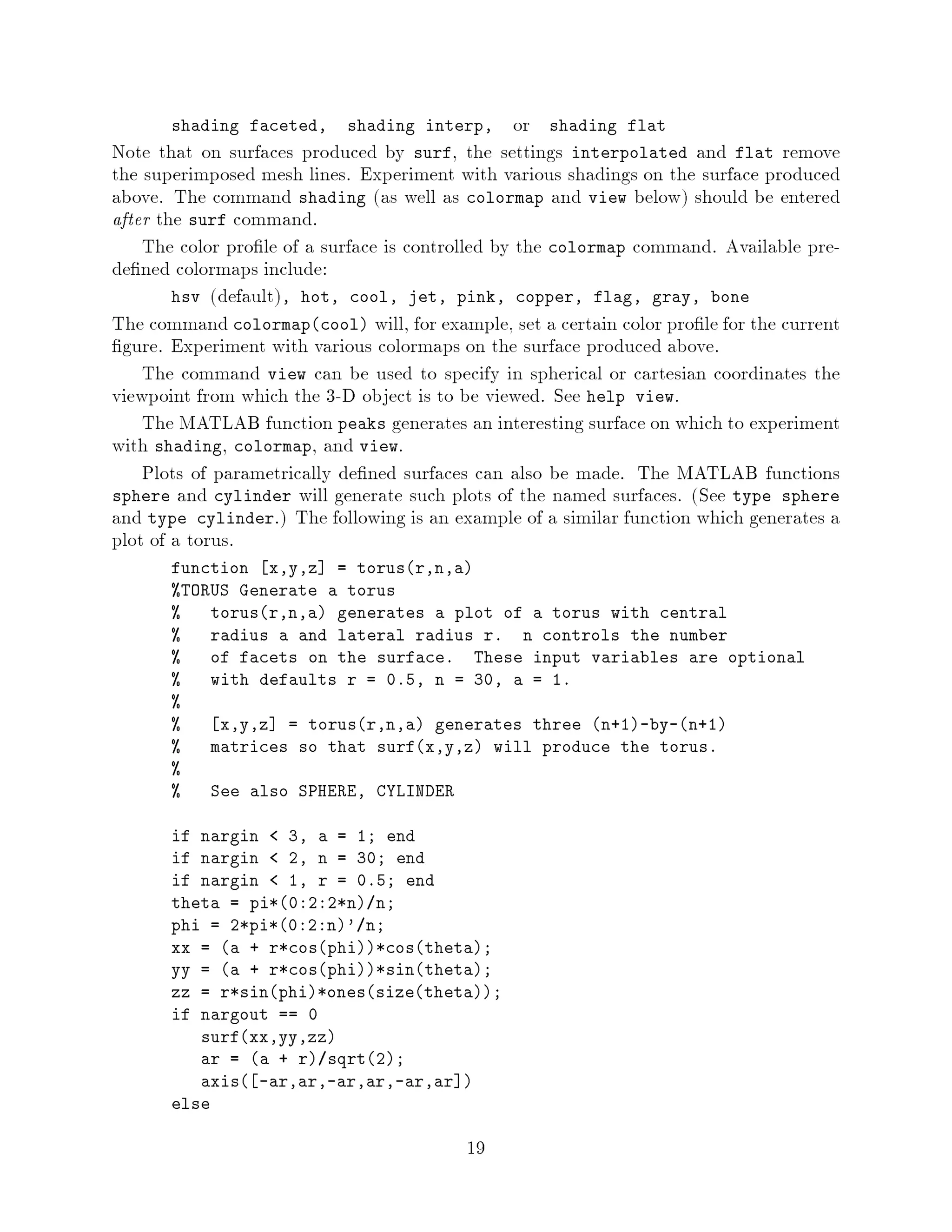 shading faceted,     shading interp,        or shading flat
Note that on surfaces produced by surf, the settings interpolated and flat remove
the superimposed mesh lines. Experiment with various shadings on the surface produced
above. The command shading as well as colormap and view below should be entered
after the surf command.
    The color pro le of a surface is controlled by the colormap command. Available pre-
de ned colormaps include:
        hsv default, hot, cool, jet, pink, copper, flag, gray, bone
The command colormapcool will, for example, set a certain color pro le for the current
 gure. Experiment with various colormaps on the surface produced above.
    The command view can be used to specify in spherical or cartesian coordinates the
viewpoint from which the 3-D object is to be viewed. See help view.
    The MATLAB function peaks generates an interesting surface on which to experiment
with shading, colormap, and view.
    Plots of parametrically de ned surfaces can also be made. The MATLAB functions
sphere and cylinder will generate such plots of the named surfaces. See type sphere
and type cylinder. The following is an example of a similar function which generates a
plot of a torus.
       function x,y,z = torusr,n,a
       TORUS Generate a torus
          torusr,n,a generates a plot of a torus with central
          radius a and lateral radius r. n controls the number
          of facets on the surface. These input variables are optional
          with defaults r = 0.5, n = 30, a = 1.
       
           x,y,z = torusr,n,a generates three n+1-by-n+1
          matrices so that surfx,y,z will produce the torus.
       
          See also SPHERE, CYLINDER

       if nargin   3, a = 1; end
       if nargin   2, n = 30; end
       if nargin   1, r = 0.5; end
       theta = pi*0:2:2*n n;
       phi = 2*pi*0:2:n' n;
       xx = a + r*cosphi*costheta;
       yy = a + r*cosphi*sintheta;
       zz = r*sinphi*onessizetheta;
       if nargout == 0
          surfxx,yy,zz
          ar = a + r sqrt2;
          axis -ar,ar,-ar,ar,-ar,ar 
       else

                                          19
 