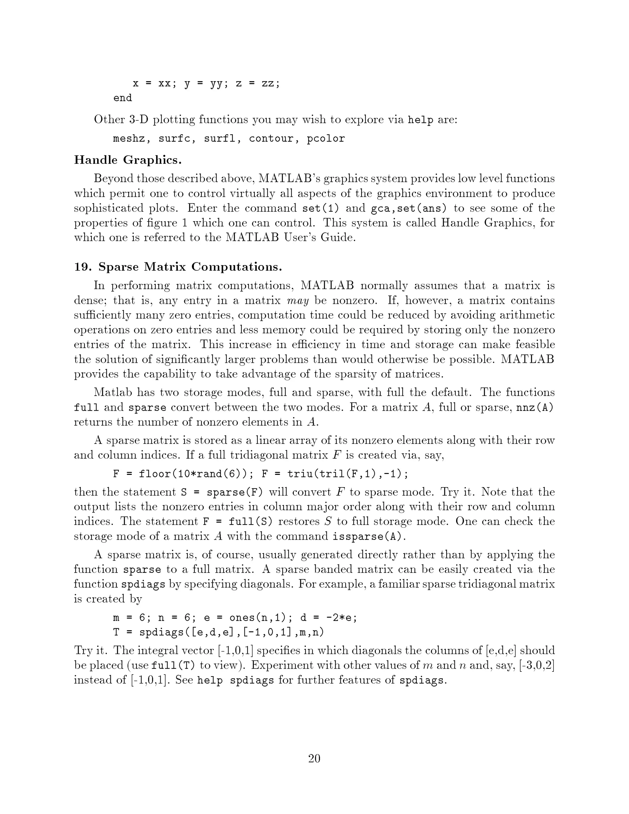 x = xx; y = yy; z = zz;
       end

   Other 3-D plotting functions you may wish to explore via help are:
       meshz, surfc, surfl, contour, pcolor

Handle Graphics.
   Beyond those described above, MATLAB's graphics system provides low level functions
which permit one to control virtually all aspects of the graphics environment to produce
sophisticated plots. Enter the command set1 and gca,setans to see some of the
properties of gure 1 which one can control. This system is called Handle Graphics, for
which one is referred to the MATLAB User's Guide.
19. Sparse Matrix Computations.
    In performing matrix computations, MATLAB normally assumes that a matrix is
dense; that is, any entry in a matrix may be nonzero. If, however, a matrix contains
su ciently many zero entries, computation time could be reduced by avoiding arithmetic
operations on zero entries and less memory could be required by storing only the nonzero
entries of the matrix. This increase in e ciency in time and storage can make feasible
the solution of signi cantly larger problems than would otherwise be possible. MATLAB
provides the capability to take advantage of the sparsity of matrices.
    Matlab has two storage modes, full and sparse, with full the default. The functions
full and sparse convert between the two modes. For a matrix A, full or sparse, nnzA
returns the number of nonzero elements in A.
    A sparse matrix is stored as a linear array of its nonzero elements along with their row
and column indices. If a full tridiagonal matrix F is created via, say,
       F = floor10*rand6; F = triutrilF,1,-1;
then the statement S = sparseF will convert F to sparse mode. Try it. Note that the
output lists the nonzero entries in column major order along with their row and column
indices. The statement F = fullS restores S to full storage mode. One can check the
storage mode of a matrix A with the command issparseA.
    A sparse matrix is, of course, usually generated directly rather than by applying the
function sparse to a full matrix. A sparse banded matrix can be easily created via the
function spdiags by specifying diagonals. For example, a familiar sparse tridiagonal matrix
is created by
       m = 6; n = 6; e = onesn,1; d = -2*e;
       T = spdiags e,d,e , -1,0,1 ,m,n
Try it. The integral vector -1,0,1 speci es in which diagonals the columns of e,d,e should
be placed use fullT to view. Experiment with other values of m and n and, say, -3,0,2
instead of -1,0,1 . See help spdiags for further features of spdiags.



                                            20
 