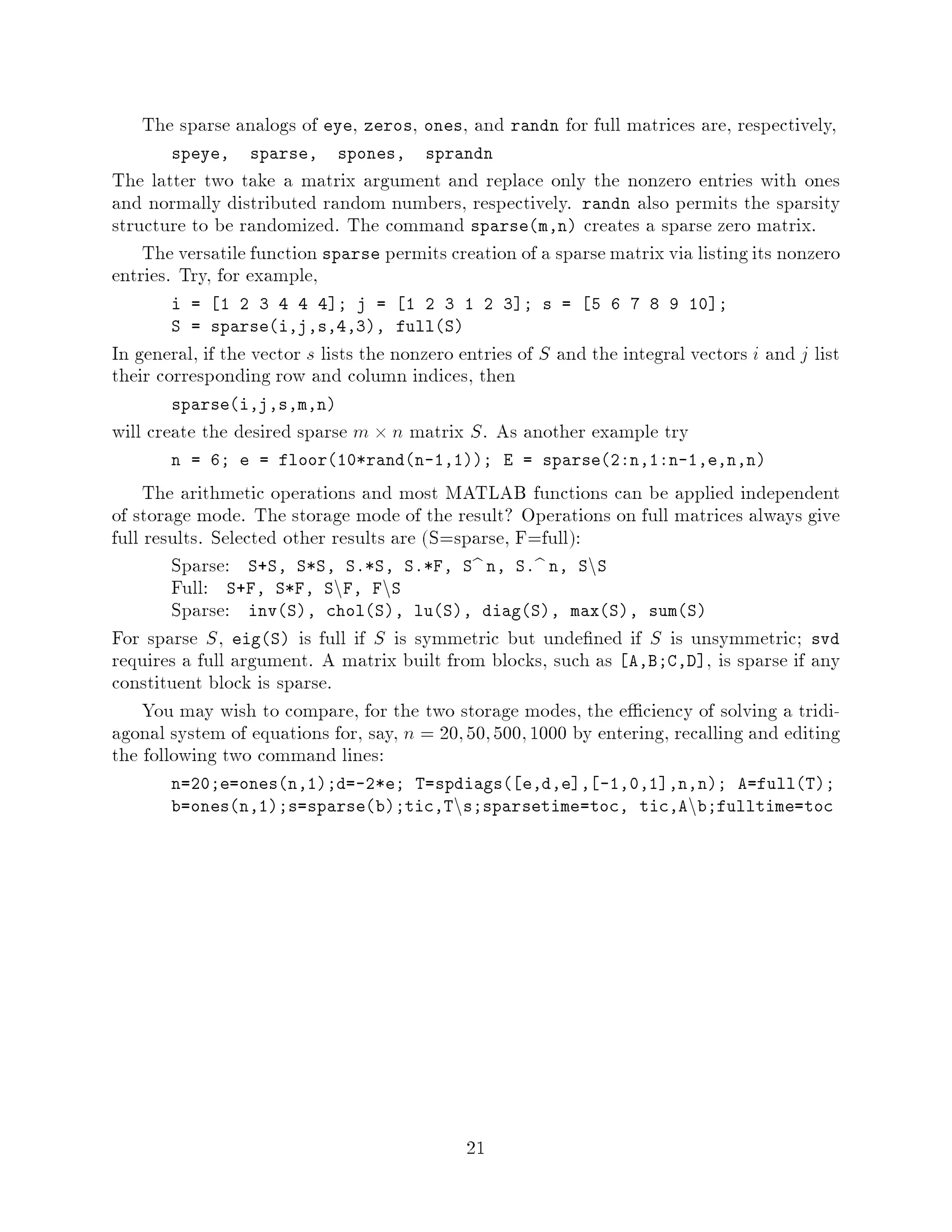The sparse analogs of eye, zeros, ones, and randn for full matrices are, respectively,
       speye,     sparse,    spones,     sprandn
The latter two take a matrix argument and replace only the nonzero entries with ones
and normally distributed random numbers, respectively. randn also permits the sparsity
structure to be randomized. The command sparsem,n creates a sparse zero matrix.
    The versatile function sparse permits creation of a sparse matrix via listing its nonzero
entries. Try, for example,
       i = 1 2 3 4 4 4 ; j = 1 2 3 1 2 3 ; s =                 5 6 7 8 9 10 ;
       S = sparsei,j,s,4,3, fullS
In general, if the vector s lists the nonzero entries of S and the integral vectors i and j list
their corresponding row and column indices, then
       sparsei,j,s,m,n
will create the desired sparse m  n matrix S . As another example try
       n = 6; e = floor10*randn-1,1; E = sparse2:n,1:n-1,e,n,n

     The arithmetic operations and most MATLAB functions can be applied independent
of storage mode. The storage mode of the result? Operations on full matrices always give
full results. Selected other results are S=sparse, F=full:
        Sparse: S+S, S*S, S.*S, S.*F, Sb n, S.b n, SnS
        Full: S+F, S*F, SnF, FnS
        Sparse: invS, cholS, luS, diagS, maxS, sumS
For sparse S , eigS is full if S is symmetric but unde ned if S is unsymmetric; svd
requires a full argument. A matrix built from blocks, such as A,B;C,D , is sparse if any
constituent block is sparse.
     You may wish to compare, for the two storage modes, the e ciency of solving a tridi-
agonal system of equations for, say, n = 20; 50; 500; 1000 by entering, recalling and editing
the following two command lines:
       n=20;e=onesn,1;d=-2*e; T=spdiags e,d,e , -1,0,1 ,n,n; A=fullT;
                                             n
       b=onesn,1;s=sparseb;tic,T s;sparsetime=toc, tic,A b;fulltime=tocn




                                                 21
 