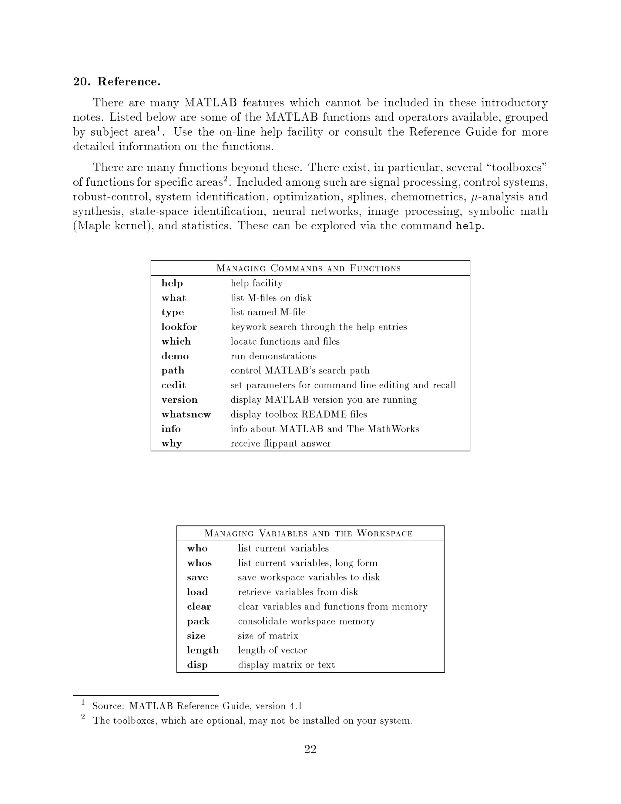 20. Reference.
    There are many MATLAB features which cannot be included in these introductory
notes. Listed below are some of the MATLAB functions and operators available, grouped
by subject area1. Use the on-line help facility or consult the Reference Guide for more
detailed information on the functions.
    There are many functions beyond these. There exist, in particular, several toolboxes
of functions for speci c areas2. Included among such are signal processing, control systems,
robust-control, system identi cation, optimization, splines, chemometrics, -analysis and
synthesis, state-space identi cation, neural networks, image processing, symbolic math
Maple kernel, and statistics. These can be explored via the command help.

                              Managing Commands and Functions
                  help           help facility
                  what           list M- les on disk
                  type           list named M- le
                  lookfor        keywork search through the help entries
                  which          locate functions and les
                  demo           run demonstrations
                  path           control MATLAB's search path
                  cedit          set parameters for command line editing and recall
                  version        display MATLAB version you are running
                  whatsnew       display toolbox README les
                  info           info about MATLAB and The MathWorks
                  why            receive ippant answer




                            Managing Variables and the Workspace
                        who        list current variables
                        whos       list current variables, long form
                        save       save workspace variables to disk
                        load       retrieve variables from disk
                        clear      clear variables and functions from memory
                        pack       consolidate workspace memory
                        size       size of matrix
                        length     length of vector
                        disp       display matrix or text

 1 Source: MATLAB Reference Guide, version 4.1
 2 The toolboxes, which are optional, may not be installed on your system.

                                                  22
 