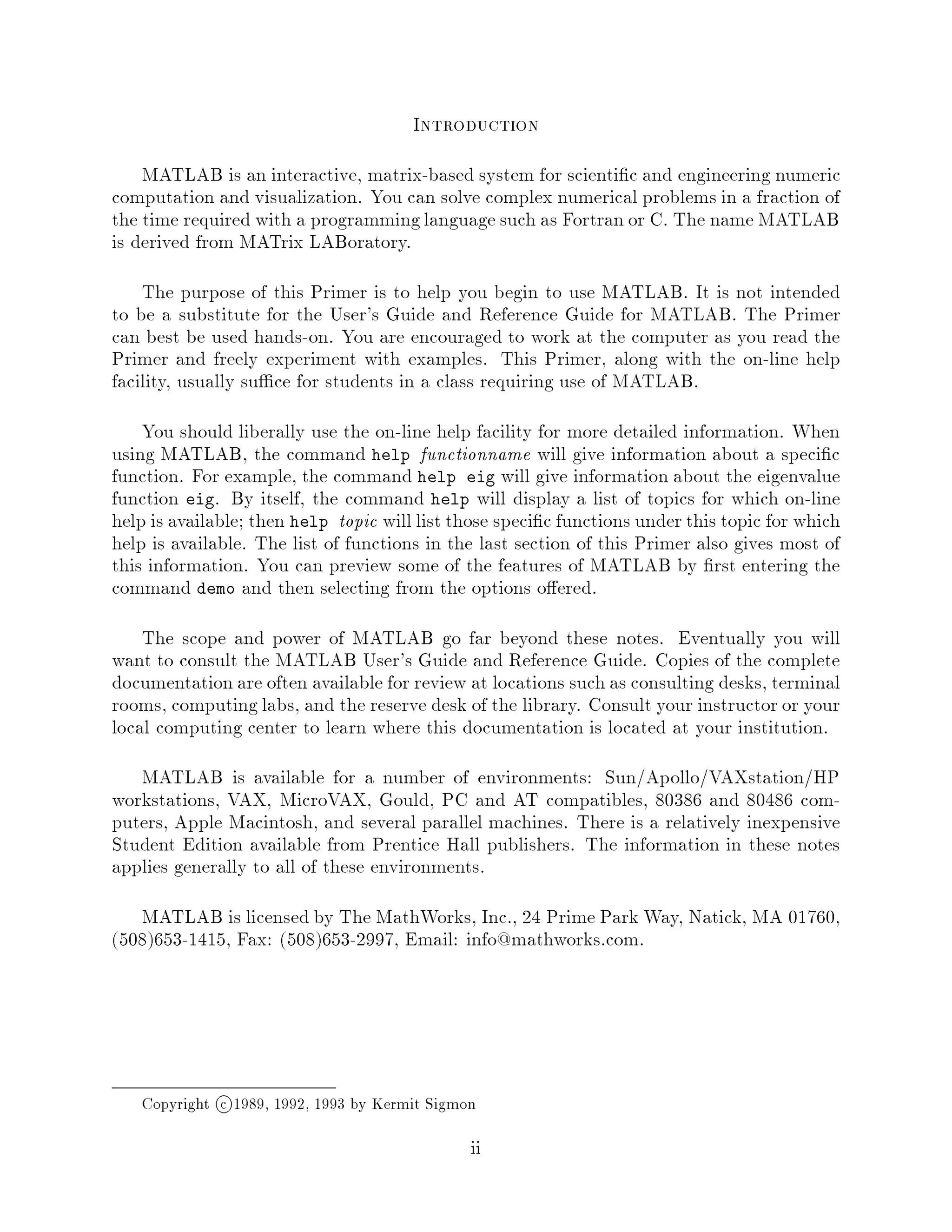 Introduction
    MATLAB is an interactive, matrix-based system for scienti c and engineering numeric
computation and visualization. You can solve complex numerical problems in a fraction of
the time required with a programming language such as Fortran or C. The name MATLAB
is derived from MATrix LABoratory.
    The purpose of this Primer is to help you begin to use MATLAB. It is not intended
to be a substitute for the User's Guide and Reference Guide for MATLAB. The Primer
can best be used hands-on. You are encouraged to work at the computer as you read the
Primer and freely experiment with examples. This Primer, along with the on-line help
facility, usually su ce for students in a class requiring use of MATLAB.
    You should liberally use the on-line help facility for more detailed information. When
using MATLAB, the command help functionname will give information about a speci c
function. For example, the command help eig will give information about the eigenvalue
function eig. By itself, the command help will display a list of topics for which on-line
help is available; then help topic will list those speci c functions under this topic for which
help is available. The list of functions in the last section of this Primer also gives most of
this information. You can preview some of the features of MATLAB by rst entering the
command demo and then selecting from the options o ered.
    The scope and power of MATLAB go far beyond these notes. Eventually you will
want to consult the MATLAB User's Guide and Reference Guide. Copies of the complete
documentation are often available for review at locations such as consulting desks, terminal
rooms, computing labs, and the reserve desk of the library. Consult your instructor or your
local computing center to learn where this documentation is located at your institution.
   MATLAB is available for a number of environments: Sun Apollo VAXstation HP
workstations, VAX, MicroVAX, Gould, PC and AT compatibles, 80386 and 80486 com-
puters, Apple Macintosh, and several parallel machines. There is a relatively inexpensive
Student Edition available from Prentice Hall publishers. The information in these notes
applies generally to all of these environments.
   MATLAB is licensed by The MathWorks, Inc., 24 Prime Park Way, Natick, MA 01760,
508653-1415, Fax: 508653-2997, Email: info@mathworks.com.




   Copyright c 1989, 1992, 1993 by Kermit Sigmon
                                               ii
 