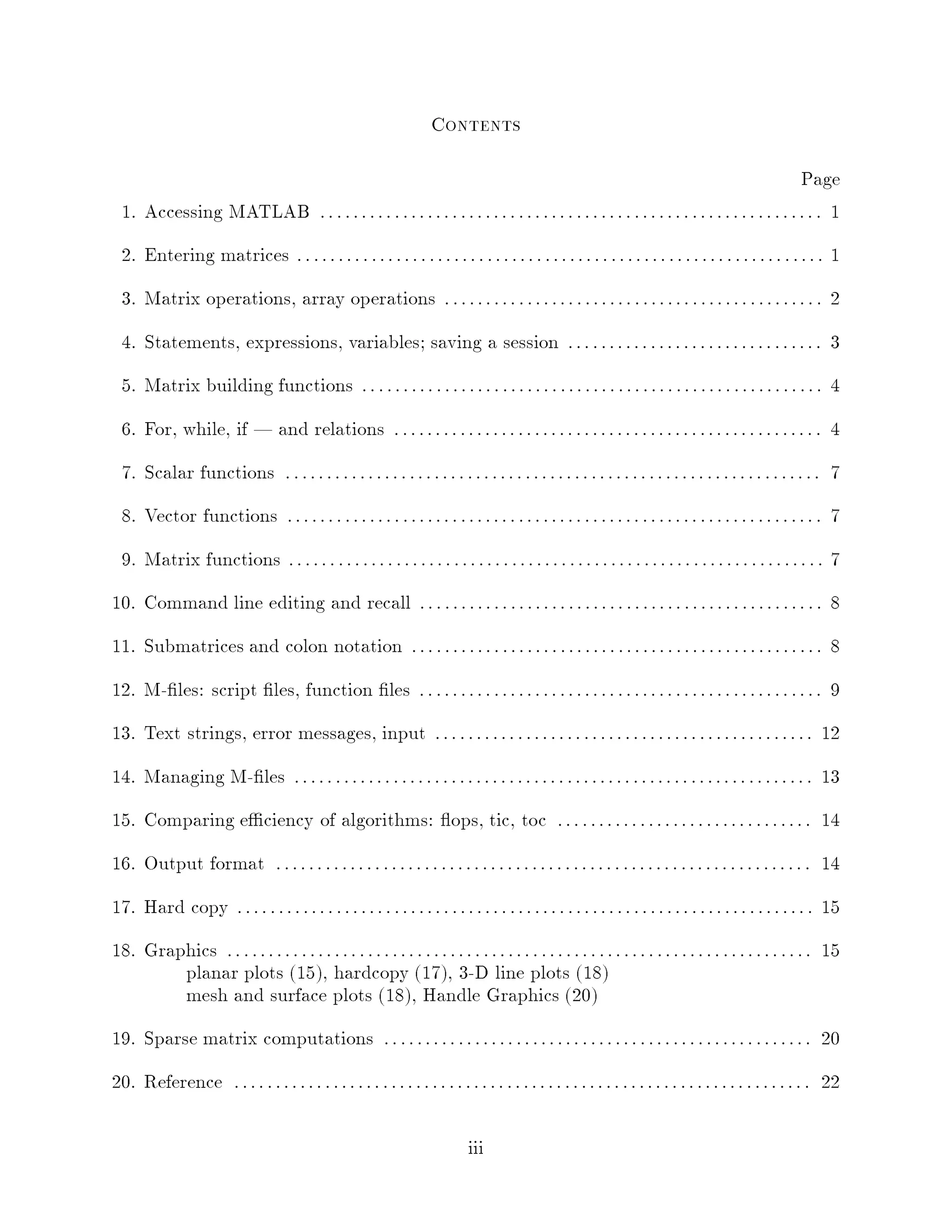 Contents
                                                                                                                                          Page
  1. Accessing MATLAB : : : : : : : : : : : : : : : : : : : : : : : : : : : : : : : : : : : : : : : : : : : : : : : : : : : : : : : : : : : : : 1
  2. Entering matrices : : : : : : : : : : : : : : : : : : : : : : : : : : : : : : : : : : : : : : : : : : : : : : : : : : : : : : : : : : : : : : : : 1
  3. Matrix operations, array operations : : : : : : : : : : : : : : : : : : : : : : : : : : : : : : : : : : : : : : : : : : : : : : 2
  4. Statements, expressions, variables; saving a session : : : : : : : : : : : : : : : : : : : : : : : : : : : : : : : 3
  5. Matrix building functions : : : : : : : : : : : : : : : : : : : : : : : : : : : : : : : : : : : : : : : : : : : : : : : : : : : : : : : : 4
  6. For, while, if | and relations : : : : : : : : : : : : : : : : : : : : : : : : : : : : : : : : : : : : : : : : : : : : : : : : : : : : 4
  7. Scalar functions : : : : : : : : : : : : : : : : : : : : : : : : : : : : : : : : : : : : : : : : : : : : : : : : : : : : : : : : : : : : : : : : : 7
  8. Vector functions : : : : : : : : : : : : : : : : : : : : : : : : : : : : : : : : : : : : : : : : : : : : : : : : : : : : : : : : : : : : : : : : : 7
  9. Matrix functions : : : : : : : : : : : : : : : : : : : : : : : : : : : : : : : : : : : : : : : : : : : : : : : : : : : : : : : : : : : : : : : : : 7
10. Command line editing and recall : : : : : : : : : : : : : : : : : : : : : : : : : : : : : : : : : : : : : : : : : : : : : : : : : 8
11. Submatrices and colon notation : : : : : : : : : : : : : : : : : : : : : : : : : : : : : : : : : : : : : : : : : : : : : : : : : : 8
12. M- les: script les, function les : : : : : : : : : : : : : : : : : : : : : : : : : : : : : : : : : : : : : : : : : : : : : : : : : 9
13. Text strings, error messages, input : : : : : : : : : : : : : : : : : : : : : : : : : : : : : : : : : : : : : : : : : : : : : : 12
14. Managing M- les : : : : : : : : : : : : : : : : : : : : : : : : : : : : : : : : : : : : : : : : : : : : : : : : : : : : : : : : : : : : : : : 13
15. Comparing e ciency of algorithms: ops, tic, toc : : : : : : : : : : : : : : : : : : : : : : : : : : : : : : : 14
16. Output format : : : : : : : : : : : : : : : : : : : : : : : : : : : : : : : : : : : : : : : : : : : : : : : : : : : : : : : : : : : : : : : : : 14
17. Hard copy : : : : : : : : : : : : : : : : : : : : : : : : : : : : : : : : : : : : : : : : : : : : : : : : : : : : : : : : : : : : : : : : : : : : : : 15
18. Graphics : : : : : : : : : : : : : : : : : : : : : : : : : : : : : : : : : : : : : : : : : : : : : : : : : : : : : : : : : : : : : : : : : : : : : : : 15
        planar plots 15, hardcopy 17, 3-D line plots 18
        mesh and surface plots 18, Handle Graphics 20
19. Sparse matrix computations : : : : : : : : : : : : : : : : : : : : : : : : : : : : : : : : : : : : : : : : : : : : : : : : : : : : 20
20. Reference : : : : : : : : : : : : : : : : : : : : : : : : : : : : : : : : : : : : : : : : : : : : : : : : : : : : : : : : : : : : : : : : : : : : : : 22

                                                                            iii
 