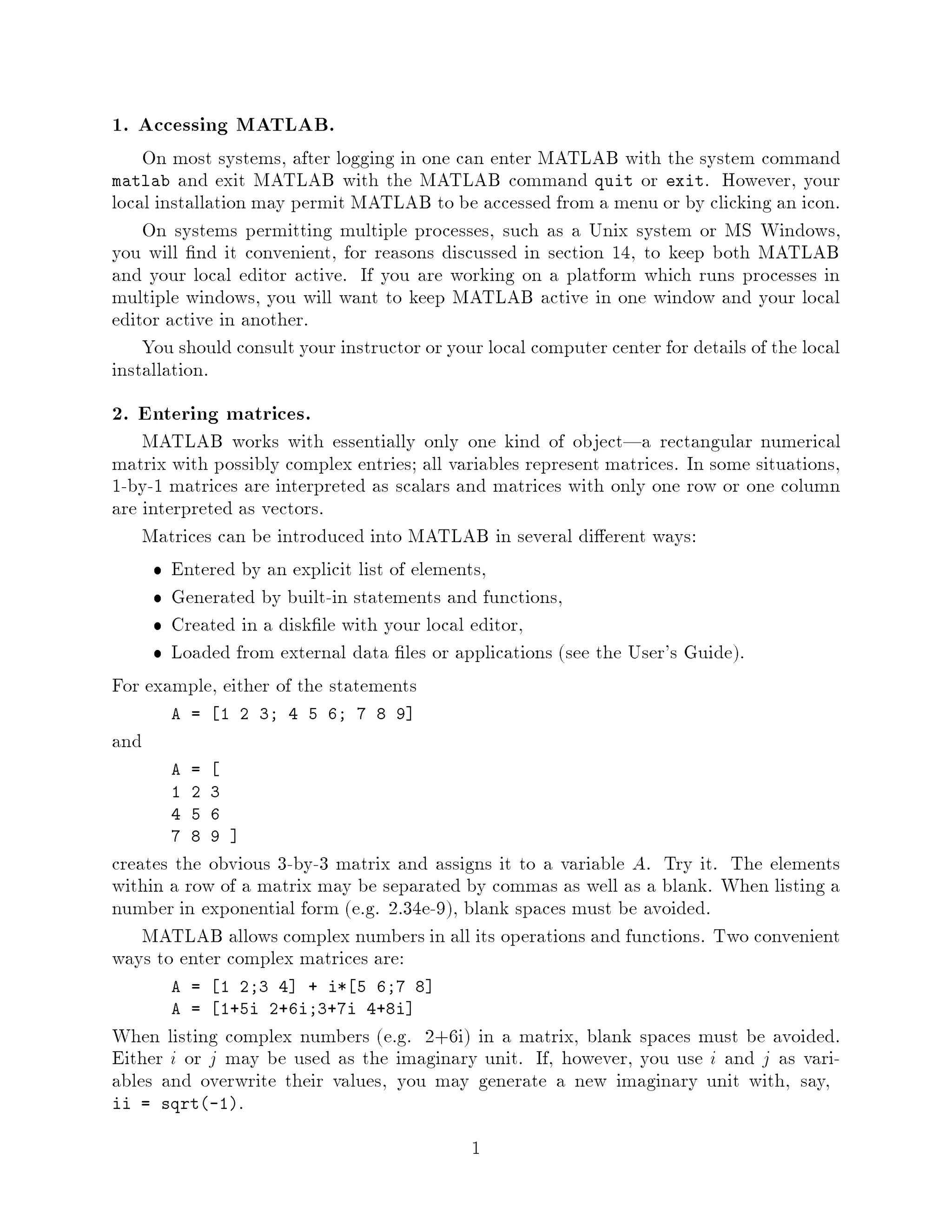 1. Accessing MATLAB.
    On most systems, after logging in one can enter MATLAB with the system command
matlab   and exit MATLAB with the MATLAB command quit or exit. However, your
local installation may permit MATLAB to be accessed from a menu or by clicking an icon.
    On systems permitting multiple processes, such as a Unix system or MS Windows,
you will nd it convenient, for reasons discussed in section 14, to keep both MATLAB
and your local editor active. If you are working on a platform which runs processes in
multiple windows, you will want to keep MATLAB active in one window and your local
editor active in another.
    You should consult your instructor or your local computer center for details of the local
installation.
2. Entering matrices.
    MATLAB works with essentially only one kind of object|a rectangular numerical
matrix with possibly complex entries; all variables represent matrices. In some situations,
1-by-1 matrices are interpreted as scalars and matrices with only one row or one column
are interpreted as vectors.
    Matrices can be introduced into MATLAB in several di erent ways:
        Entered by an explicit list of elements,
        Generated by built-in statements and functions,
        Created in a disk le with your local editor,
        Loaded from external data les or applications see the User's Guide.
For example, either of the statements
         A =   1 2 3; 4 5 6; 7 8 9
and
         A   =
         1   2 3
         4   5 6
         7   8 9
creates the obvious 3-by-3 matrix and assigns it to a variable A. Try it. The elements
within a row of a matrix may be separated by commas as well as a blank. When listing a
number in exponential form e.g. 2.34e-9, blank spaces must be avoided.
    MATLAB allows complex numbers in all its operations and functions. Two convenient
ways to enter complex matrices are:
         A =       1 2;3 4 + i* 5 6;7 8
         A =       1+5i 2+6i;3+7i 4+8i
When listing complex numbers e.g. 2+6i in a matrix, blank spaces must be avoided.
Either i or j may be used as the imaginary unit. If, however, you use i and j as vari-
ables and overwrite their values, you may generate a new imaginary unit with, say,
ii = sqrt-1.

                                             1
 