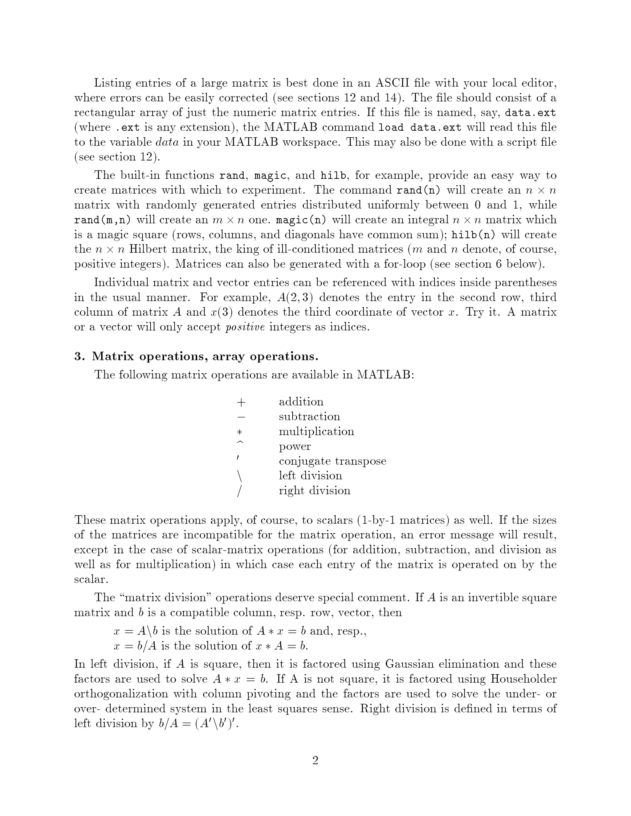 Listing entries of a large matrix is best done in an ASCII le with your local editor,
where errors can be easily corrected see sections 12 and 14. The le should consist of a
rectangular array of just the numeric matrix entries. If this le is named, say, data.ext
where .ext is any extension, the MATLAB command load data.ext will read this le
to the variable data in your MATLAB workspace. This may also be done with a script le
see section 12.
    The built-in functions rand, magic, and hilb, for example, provide an easy way to
create matrices with which to experiment. The command randn will create an n  n
matrix with randomly generated entries distributed uniformly between 0 and 1, while
randm,n will create an m  n one. magicn will create an integral n  n matrix which
is a magic square rows, columns, and diagonals have common sum; hilbn will create
the n  n Hilbert matrix, the king of ill-conditioned matrices m and n denote, of course,
positive integers. Matrices can also be generated with a for-loop see section 6 below.
    Individual matrix and vector entries can be referenced with indices inside parentheses
in the usual manner. For example, A2; 3 denotes the entry in the second row, third
column of matrix A and x3 denotes the third coordinate of vector x. Try it. A matrix
or a vector will only accept positive integers as indices.
3. Matrix operations, array operations.
   The following matrix operations are available in MATLAB:
                              +        addition
                              ,        subtraction
                                      multiplication
                              b        power
                              0        conjugate transpose
                              n        left division
                                       right division
These matrix operations apply, of course, to scalars 1-by-1 matrices as well. If the sizes
of the matrices are incompatible for the matrix operation, an error message will result,
except in the case of scalar-matrix operations for addition, subtraction, and division as
well as for multiplication in which case each entry of the matrix is operated on by the
scalar.
     The matrix division operations deserve special comment. If A is an invertible square
matrix and b is a compatible column, resp. row, vector, then
        x = Anb is the solution of A  x = b and, resp.,
        x = b=A is the solution of x  A = b.
In left division, if A is square, then it is factored using Gaussian elimination and these
factors are used to solve A  x = b. If A is not square, it is factored using Householder
orthogonalization with column pivoting and the factors are used to solve the under- or
over- determined system in the least squares sense. Right division is de ned in terms of
left division by b=A = A0 nb0 0 .

                                             2
 
