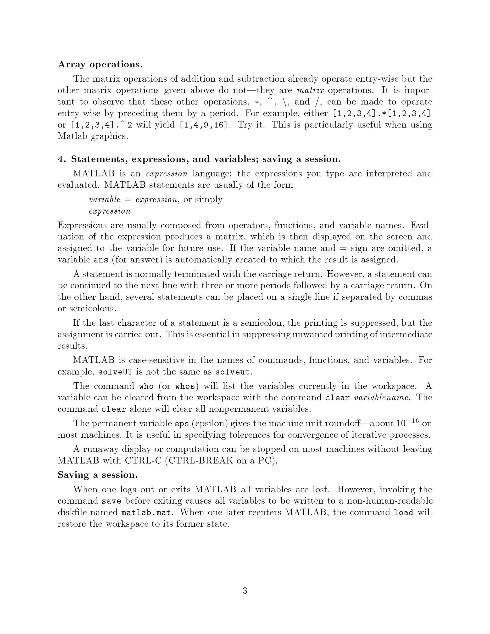 Array operations.
    The matrix operations of addition and subtraction already operate entry-wise but the
other matrix operations given above do not|they are matrix operations. It is impor-
tant to observe that these other operations, , b , n, and , can be made to operate
entry-wise by preceding them by a period. For example, either 1,2,3,4 .* 1,2,3,4
or 1,2,3,4 .b 2 will yield 1,4,9,16 . Try it. This is particularly useful when using
Matlab graphics.
4. Statements, expressions, and variables; saving a session.
    MATLAB is an expression language; the expressions you type are interpreted and
evaluated. MATLAB statements are usually of the form
         variable = expression, or simply
         expression
Expressions are usually composed from operators, functions, and variable names. Eval-
uation of the expression produces a matrix, which is then displayed on the screen and
assigned to the variable for future use. If the variable name and = sign are omitted, a
variable ans for answer is automatically created to which the result is assigned.
    A statement is normally terminated with the carriage return. However, a statement can
be continued to the next line with three or more periods followed by a carriage return. On
the other hand, several statements can be placed on a single line if separated by commas
or semicolons.
    If the last character of a statement is a semicolon, the printing is suppressed, but the
assignment is carried out. This is essential in suppressing unwanted printing of intermediate
results.
    MATLAB is case-sensitive in the names of commands, functions, and variables. For
example, solveUT is not the same as solveut.
    The command who or whos will list the variables currently in the workspace. A
variable can be cleared from the workspace with the command clear variablename. The
command clear alone will clear all nonpermanent variables.
    The permanent variable eps epsilon gives the machine unit roundo |about 10,16 on
most machines. It is useful in specifying tolerences for convergence of iterative processes.
    A runaway display or computation can be stopped on most machines without leaving
MATLAB with CTRL-C CTRL-BREAK on a PC.
Saving a session.
    When one logs out or exits MATLAB all variables are lost. However, invoking the
command save before exiting causes all variables to be written to a non-human-readable
disk le named matlab.mat. When one later reenters MATLAB, the command load will
restore the workspace to its former state.



                                             3
 