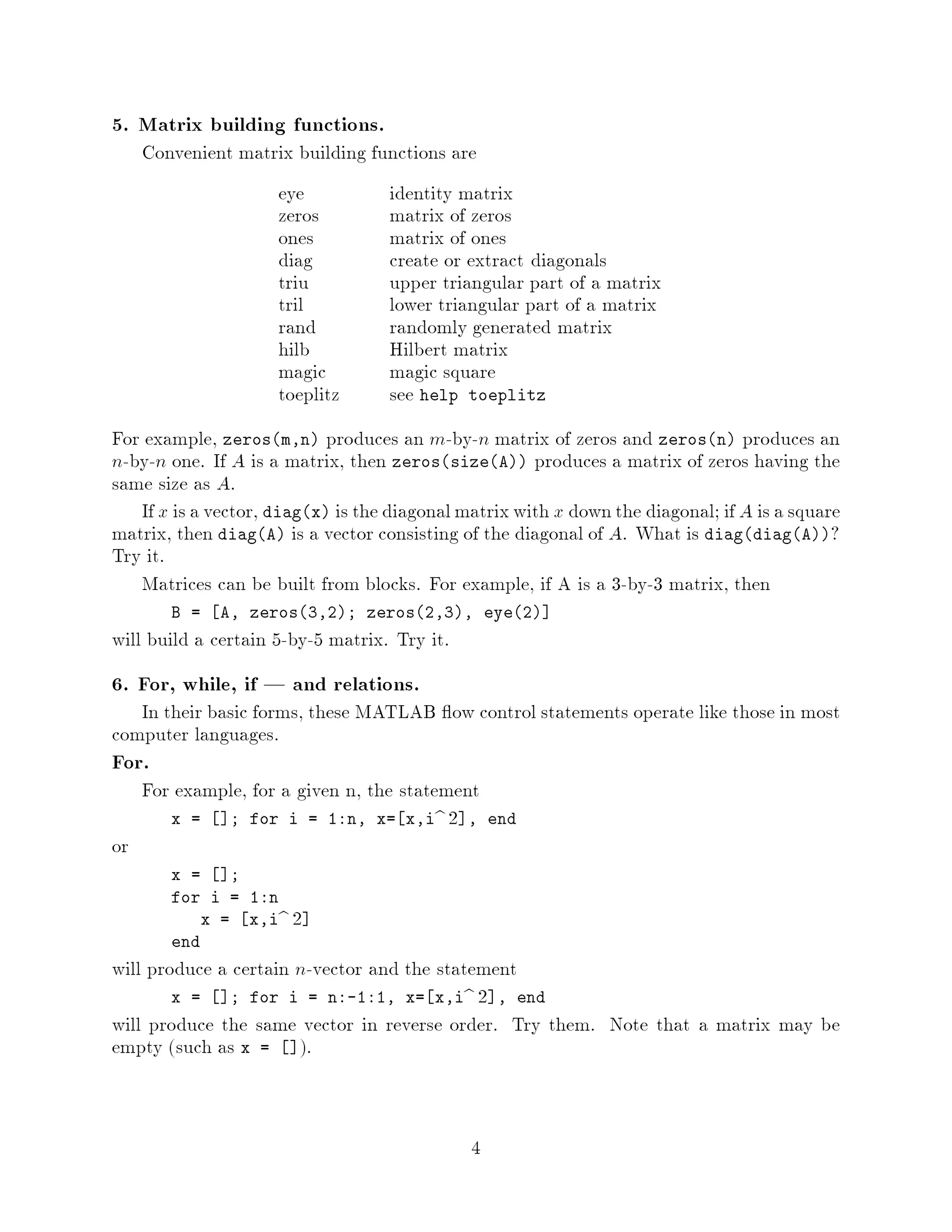 5. Matrix building functions.
     Convenient matrix building functions are
                     eye           identity matrix
                     zeros         matrix of zeros
                     ones          matrix of ones
                     diag          create or extract diagonals
                     triu          upper triangular part of a matrix
                     tril          lower triangular part of a matrix
                     rand          randomly generated matrix
                     hilb          Hilbert matrix
                     magic         magic square
                     toeplitz      see help toeplitz
For example, zerosm,n produces an m-by-n matrix of zeros and zerosn produces an
n-by-n one. If A is a matrix, then zerossizeA produces a matrix of zeros having the
same size as A.
   If x is a vector, diagx is the diagonal matrix with x down the diagonal; if A is a square
matrix, then diagA is a vector consisting of the diagonal of A. What is diagdiagA?
Try it.
   Matrices can be built from blocks. For example, if A is a 3-by-3 matrix, then
        B =   A, zeros3,2; zeros2,3, eye2
will build a certain 5-by-5 matrix. Try it.
6. For, while, if | and relations.
   In their basic forms, these MATLAB ow control statements operate like those in most
computer languages.
For.
     For example, for a given n, the statement
        x =   ; for i = 1:n, x= x,ib 2 ,          end
or
        x =    ;
        for i = 1:n
            x = x,ib   2
        end
will produce a certain n-vector and the statement
        x =   ; for i = n:-1:1, x= x,ib 2 , end
will produce the same vector in reverse order. Try them. Note that a matrix may be
empty such as x = .


                                              4
 