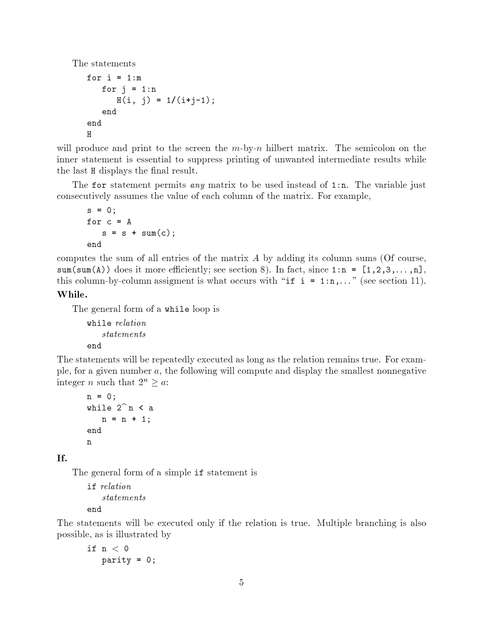 The statements
         for i = 1:m
             for j = 1:n
                Hi, j = 1 i+j-1;
             end
         end
         H
will produce and print to the screen the m-by-n hilbert matrix. The semicolon on the
inner statement is essential to suppress printing of unwanted intermediate results while
the last H displays the nal result.
    The for statement permits any matrix to be used instead of 1:n. The variable just
consecutively assumes the value of each column of the matrix. For example,
         s = 0;
         for c = A
             s = s + sumc;
         end
computes the sum of all entries of the matrix A by adding its column sums Of course,
sumsumA does it more e ciently; see section 8. In fact, since 1:n = 1,2,3,: : : ,n ,
this column-by-column assigment is what occurs with if i = 1:n,: : :  see section 11.
While.
      The general form of a while loop is
         while relation
            statements
         end
The statements will be repeatedly executed as long as the relation remains true. For exam-
ple, for a given number a, the following will compute and display the smallest nonnegative
integer n such that 2n  a:
         n = 0;
         while 2b n   a
             n = n + 1;
         end
         n

If.
      The general form of a simple if statement is
         if relation
             statements
         end
The statements will be executed only if the relation is true. Multiple branching is also
possible, as is illustrated by
         if n   0
            parity = 0;

                                             5
 