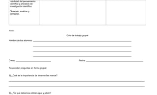 Habilidad del pensamiento
 científico y procesos de
 investigación científica

 Observar, analizar y
 comparar.




Anexo:

                                                   Guía de trabajo grupal

Nombre de los alumnos: _________________________________________________________________________________

                        _________________________________________________________________________________

                        _________________________________________________________________________________

                        _________________________________________________________________________________

Curso: _____________________________                           Fecha: _______________________________________________


Responden preguntas en forma grupal:


1) ¿Cuál es la importancia de lavarme las manos?

________________________________________________________________________________________________________________

________________________________________________________________________________________________________________


2) ¿Por qué debemos utilizar agua y jabón?
 