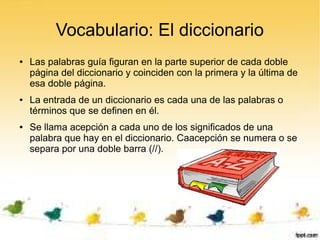 Vocabulario: El diccionario
●   Las palabras guía figuran en la parte superior de cada doble
    página del diccionario y coinciden con la primera y la última de
    esa doble página.
●   La entrada de un diccionario es cada una de las palabras o
    términos que se definen en él.
●   Se llama acepción a cada uno de los significados de una
    palabra que hay en el diccionario. Caacepción se numera o se
    separa por una doble barra (//).
 