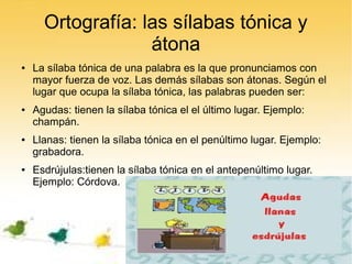Ortografía: las sílabas tónica y
                   átona
●   La sílaba tónica de una palabra es la que pronunciamos con
    mayor fuerza de voz. Las demás sílabas son átonas. Según el
    lugar que ocupa la sílaba tónica, las palabras pueden ser:
●   Agudas: tienen la sílaba tónica el el último lugar. Ejemplo:
    champán.
●   Llanas: tienen la sílaba tónica en el penúltimo lugar. Ejemplo:
    grabadora.
●   Esdrújulas:tienen la sílaba tónica en el antepenúltimo lugar.
    Ejemplo: Córdova.
 