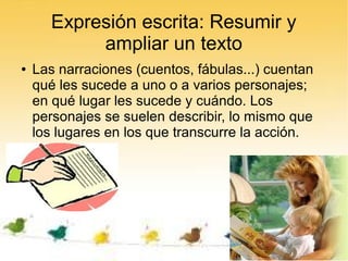 Expresión escrita: Resumir y
            ampliar un texto
●   Las narraciones (cuentos, fábulas...) cuentan
    qué les sucede a uno o a varios personajes;
    en qué lugar les sucede y cuándo. Los
    personajes se suelen describir, lo mismo que
    los lugares en los que transcurre la acción.
 