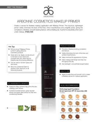 MEET THE PRODUCT
Hot Tips
•	 Did you know? Makeup Primer
is the #1-selling Arbonne
Cosmetics product!
•	 Great demo tip: Apply a small amount
to the back of your hand and
compare with your other hand to
instantly see the amazing difference.
•	 Can be used on all skin types and
skin tones.
•	 Become a Preferred Client to
receive a 20% discount on all
Arbonne products.
KEY INGREDIENTS & BENEFITS
•	 Hyaluronic filling spheres help prime the skin,
creating a soft canvas.
•	 Contains horsetail extract, green tea leaf
extract and grape seed extract for their skin-
conditioning benefits.
PRODUCT FEATURES
•	 Provides a flawless-looking complexion
and texture.
•	 Visibly diminishes the look of fine lines and
surface imperfections.
•	 Helps minimize the appearance of pores.
•	 Helps makeup last longer and stay true
throughout the day.
•	 Dermatologist- and ophthalmologist-tested.
HOW TO USE
•	 Apply to entire face and smooth out to create
a flawless canvas for makeup application.
•	 	
ARBONNE COSMETICS MAKEUP PRIMER
Create a canvas for flawless makeup application with Makeup Primer. This luxurious, lightweight
primer visibly minimizes the look of fine lines, minor imperfections and unsightly pores, giving the
complexion a flawless, smooth-looking texture, without feeling oily. It performs beautifully when worn
under makeup. #7825; $38
ALSO RECOMMENDED
Perfecting Liquid Foundation
Broad Spectrum SPF 15 Sunscreen; $42
15 shades
Alabaster #7621 Porcelain #7622 Fair #7623 Soft Blush  #7624
Buff #7625 Honey Beige  #7626 Neutral Beige  #7627 Rosy Beige  #7628
Golden Beige  #7629 Earthy Beige  #7630 Deep Beige  #7631 Golden Bronze  #7632
Toffee Bronze  #7633 Deep Bronze  #7634 Espresso #7635
 
