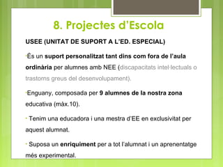 USEE (UNITAT DE SUPORT A L’ED. ESPECIAL)
•És un suport personalitzat tant dins com fora de l’aula
ordinària per alumnes amb NEE (discapacitats intel·lectuals o
trastorns greus del desenvolupament).
•Enguany, composada per 9 alumnes de la nostra zona
educativa (màx.10).
• Tenim una educadora i una mestra d’EE en exclusivitat per
aquest alumnat.
• Suposa un enriquiment per a tot l’alumnat i un aprenentatge
més experimental.
 