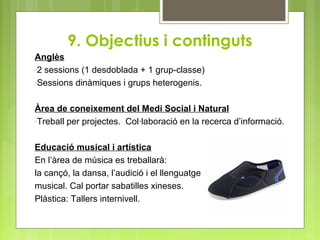 9. Objectius i continguts
Anglès
-2 sessions (1 desdoblada + 1 grup-classe)
-Sessions dinàmiques i grups heterogenis.
Àrea de coneixement del Medi Social i Natural
-Treball per projectes. Col·laboració en la recerca d’informació.
Educació musical i artística
En l’àrea de música es treballarà:
la cançó, la dansa, l’audició i el llenguatge
musical. Cal portar sabatilles xineses.
Plàstica: Tallers internivell.
 
