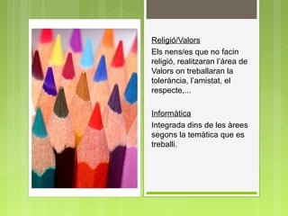 Religió/Valors
Els nens/es que no facin
religió, realitzaran l’àrea de
Valors on treballaran la
tolerància, l’amistat, el
respecte,...
Informàtica
Integrada dins de les àrees
segons la temàtica que es
treballi.
 