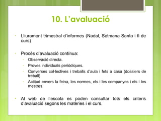 10. L’avaluació
• Lliurament trimestral d’informes (Nadal, Setmana Santa i fi de
curs)
• Procés d’avaluació contínua:
- Observació directa.
- Proves individuals periòdiques.
- Converses col·lectives i treballs d’aula i fets a casa (dossiers de
treball)
- Actitud envers la feina, les normes, els i les companyes i els i les
mestres.
• Al web de l’escola es poden consultar tots els criteris
d’avaluació segons les matèries i el curs.
 