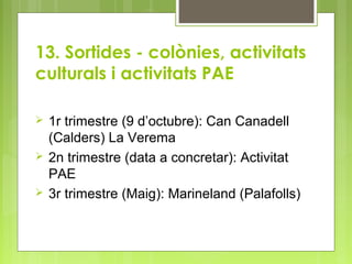 13. Sortides - colònies, activitats
culturals i activitats PAE
 1r trimestre (9 d’octubre): Can Canadell
(Calders) La Verema
 2n trimestre (data a concretar): Activitat
PAE
 3r trimestre (Maig): Marineland (Palafolls)
 