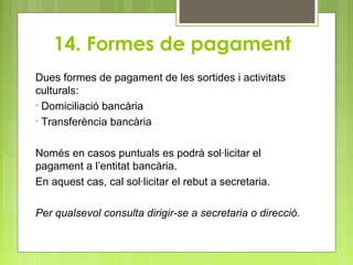 14. Formes de pagament
Dues formes de pagament de les sortides i activitats
culturals:
• Domiciliació bancària
• Transferència bancària
Només en casos puntuals es podrà sol·licitar el
pagament a l’entitat bancària.
En aquest cas, cal sol·licitar el rebut a secretaria.
Per qualsevol consulta dirigir-se a secretaria o direcció.
 