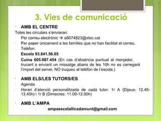3. Vies de comunicació
• AMB EL CENTRE
Totes les circulars s’enviaran:
- Per correu electrònic  a8074823@xtec.cat
- Per paper únicament a les famílies que no han facilitat el correu.
- Telèfon:
Escola 93.841.56.05
Cuina 605.987.454 (En cas d’absència puntual al menjador,
trucant o enviant un missatge abans de les 10h no es carregarà
l’import del servei. NO truqueu al telèfon de l’escola.)
• AMB ELS/LES TUTORS/ES
- Agenda
- Horari d’atenció personalitzada de cada tutor: 1r A (Dijous: 12.45-
13.45h) i 1r B (Dimecres: 11.00-12.00h)
• AMB L’AMPA
ampaescolallicadamunt@gmail.com
 