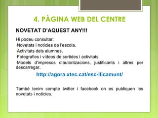 4. PÀGINA WEB DEL CENTRE
NOVETAT D’AQUEST ANY!!!
Hi podeu consultar:
-Novetats i notícies de l’escola.
-Activitats dels alumnes.
-Fotografies i vídeos de sortides i activitats
-Models d'impresos d’autoritzacions, justificants i altres per
descarregar.
http://agora.xtec.cat/esc-llicamunt/
També tenim compte twitter i facebook on es publiquen les
novetats i notícies.
 