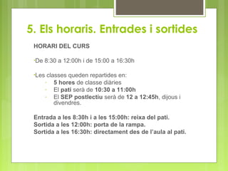 5. Els horaris. Entrades i sortides
HORARI DEL CURS
•De 8:30 a 12:00h i de 15:00 a 16:30h
•Les classes queden repartides en:
- 5 hores de classe diàries
- El pati serà de 10:30 a 11:00h
- El SEP postlectiu serà de 12 a 12:45h, dijous i
divendres.
Entrada a les 8:30h i a les 15:00h: reixa del pati.
Sortida a les 12:00h: porta de la rampa.
Sortida a les 16:30h: directament des de l’aula al pati.
 