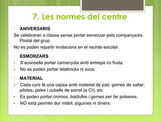 7. Les normes del centre
• ANIVERSARIS
Se celebraran a classe sense portar esmorzar pels companys/es.
Postal del grup.
No es poden repartir invitacions en el recinte escolar.
• ESMORZARS
- S’aconsella portar camanyola amb entrepà i/o fruita.
- No es poden portar tetabricks ni sucs.
• MATERIAL
- Cada curs té una capsa amb material de pati: gomes de saltar,
pilotes, pales i cubells de sorral (a CI), etc.
- Es poden portar cromos, baldufes i gomes per fer polseres.
- NO està permès dur mòbil, joguines ni diners.
 
