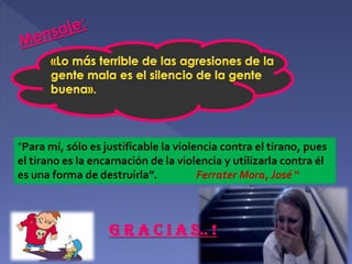 "Para mí, sólo es justificable la violencia contra el tirano, pues
el tirano es la encarnación de la violencia y utilizarla contra él
es una forma de destruirla”.
Ferrater Mora, José “

G R A C I A S.. !

 