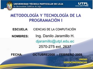 METODOLOGÍA Y TECNOLOGÍA DE LA PROGRAMACIÓN I Ing. Danilo Jaramillo H. [email_address] 2570-275 ext. 2637 ESCUELA :  CIENCIAS DE LA COMPUTACIÓN NOMBRES: FECHA : OCTUBRE2008  – FEBRERO 2009 