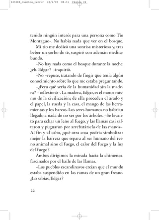 tenido ningún interés para una persona como Tío
Montague–. No había nada que ver en el bosque.
Mi tío me dedicó una sonrisa misteriosa y, tras
beber un sorbo de té, suspiró con ademán medita-
bundo.
–No hay nada como el bosque durante la noche,
¿eh, Edgar? –inquirió.
–No –repuse, tratando de fingir que tenía algún
conocimiento sobre lo que me estaba preguntando.
–¿Pero qué sería de la humanidad sin la made-
ra? –reflexionó–. La madera, Edgar, es el motor mis-
mo de la civilización; de ella proceden el arado y
el papel, la rueda y la casa, el mango de las herra-
mientas y los barcos. Los seres humanos no habrían
llegado a nada de no ser por los árboles. –Se levan-
tó para echar un leño al fuego, y las llamas casi sal-
taron y pugnaron por arrebatárselo de las manos–.
Al fin y al cabo, ¿qué otra cosa podría simbolizar
mejor la barrera que separa al ser humano del rei-
no animal sino el fuego, el calor del fuego y la luz
del fuego?
Ambos dirigimos la mirada hacia la chimenea,
fascinados por el baile de las llamas.
–Los pueblos escandinavos creían que el mundo
estaba suspendido en las ramas de un gran fresno.
¿Lo sabías, Edgar?
22
123688_cuentos_terror 23/2/09 08:31 Página 22
 