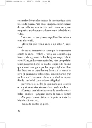 costumbre llevarse las cabezas de sus enemigos como
trofeo de guerra. Para ellos, imagino, colgar cabezas
de un roble era tan satisfactorio como lo es para
tu querida madre poner adornos en el árbol de Na-
vidad.
Alcé una ceja, inseguro de aquellas afirmaciones,
y mi tío sonrió.
–¿Pero por qué rendir culto a un árbol? –cues-
tioné.
–Se me ocurren muchas cosas que no merecen ser
objeto de culto –replicó–. Piensa en lo mucho que
han vivido algunos árboles. Imagina lo que habrán
visto. Fíjate, en los cementerios hay tejos que podrían
tener más de mil años de edad o, lo que es lo mismo,
que son más antiguos que las propias iglesias. Hun-
den las raíces en un milenio y levantan las ramas en
otro. ¿Y quién no se sobrecoge al contemplar un gran
roble, o un fresno, o un olmo, levantándose en me-
dio de la soledad como colosos afligidos?
Entrechocó los dedos de una mano con los de la
otra, y vi su sonrisa lobuna aflorar en la sombra.
–Conozco una historia acerca de uno de esos ár-
boles –anunció–. ¿Quieres que te la cuente, Edgar?
–Me gustaría muchísimo. –Después de todo, ha-
bía ido allí para eso.
–Quizá te asustes un poco.
24
123688_cuentos_terror 23/2/09 08:31 Página 24
 