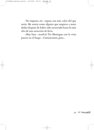 –No importa, tío –repuse con más valor del que
tenía. Me sentía como alguien que empieza a tener
dudas después de haber sido arrastrado hasta lo más
alto de una atracción de feria.
–Muy bien –resolvió Tío Montague con la vista
puesta en el fuego–. Comencemos, pues...
25
123688_cuentos_terror 23/2/09 08:31 Página 25
 