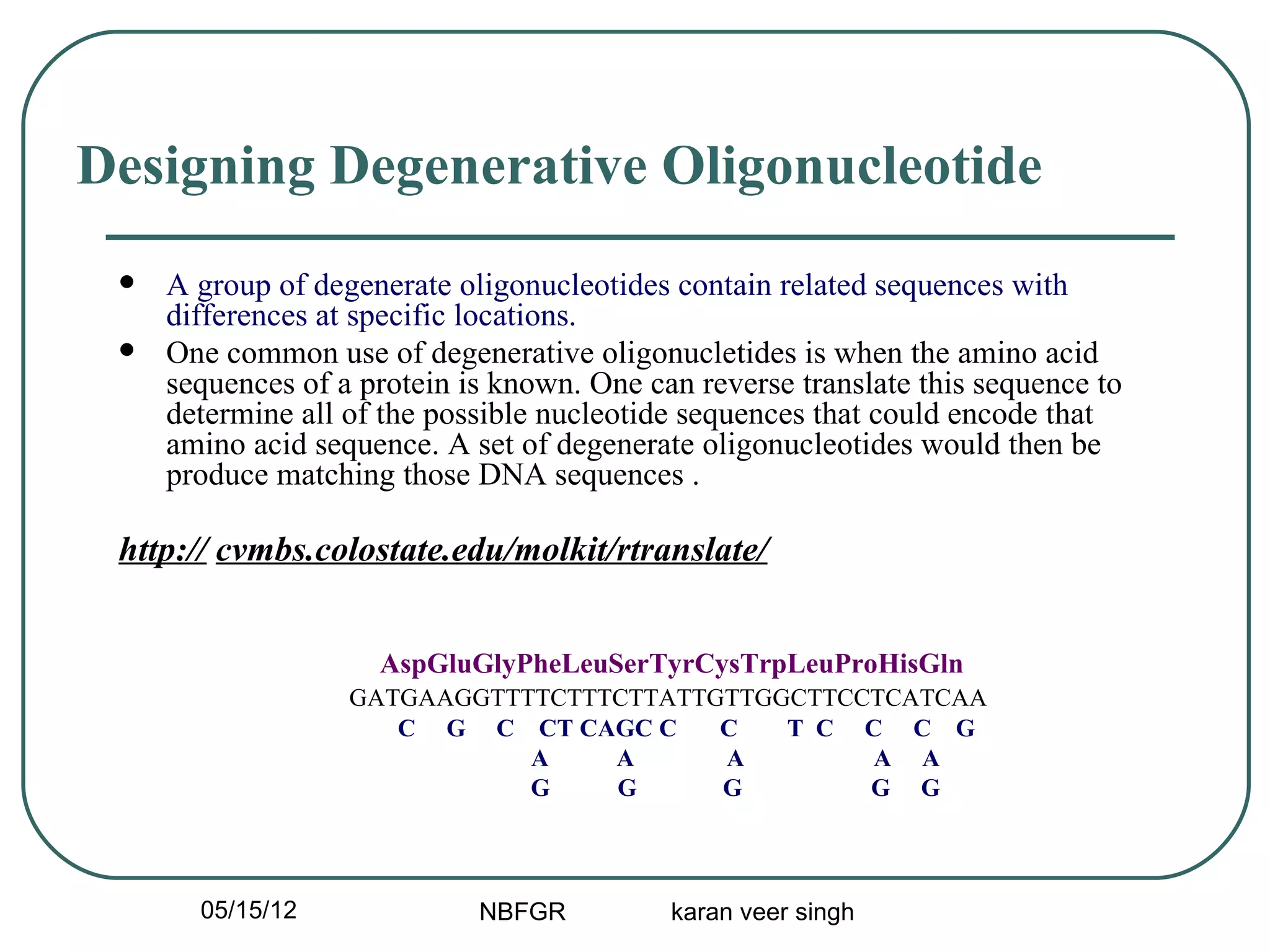 Designing Degenerative Oligonucleotide
    A group of degenerate oligonucleotides contain related sequences with
     differences at specific locations.
    One common use of degenerative oligonucletides is when the amino acid
     sequences of a protein is known. One can reverse translate this sequence to
     determine all of the possible nucleotide sequences that could encode that
     amino acid sequence. A set of degenerate oligonucleotides would then be
     produce matching those DNA sequences .

 http:// cvmbs.colostate.edu/molkit/rtranslate/


                     AspGluGlyPheLeuSerTyrCysTrpLeuProHisGln
                   GATGAAGGTTTTCTTTCTTATTGTTGGCTTCCTCATCAA
                      C G C CT CAGC C     C   T C C C G
                              A    A      A        A A
                              G    G      G        G G



       05/15/12              NBFGR          karan veer singh
 