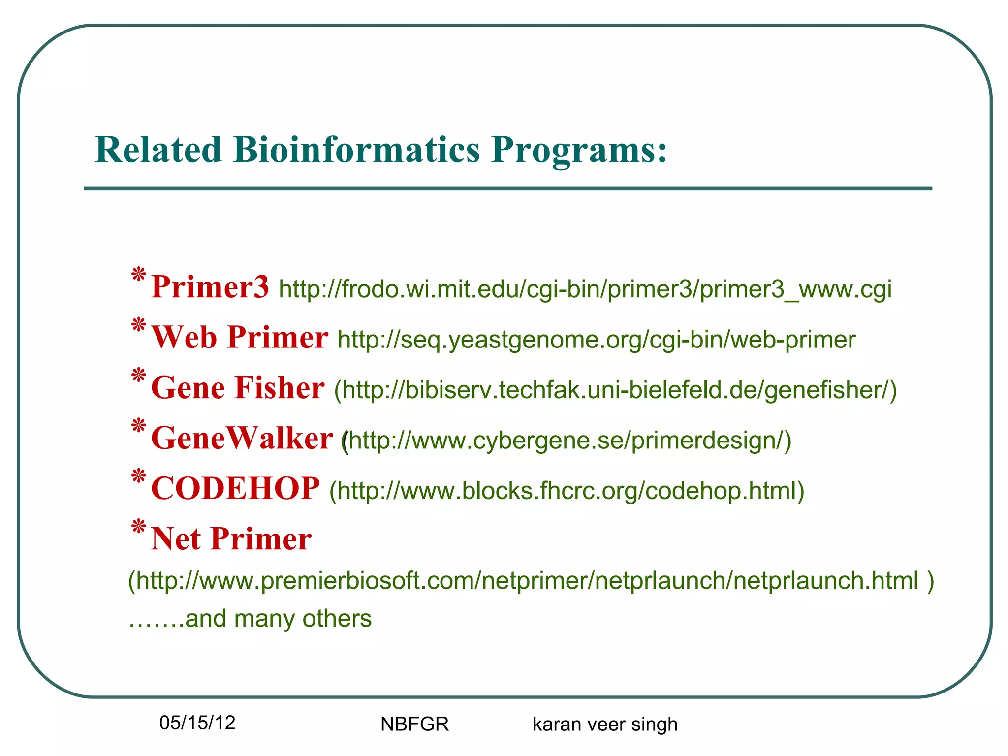 Related Bioinformatics Programs:


 ‫٭‬Primer3 http://frodo.wi.mit.edu/cgi-bin/primer3/primer3_www.cgi
 ‫٭‬Web Primer http://seq.yeastgenome.org/cgi-bin/web-primer
 ‫٭‬Gene Fisher (http://bibiserv.techfak.uni-bielefeld.de/genefisher/)
 ‫٭‬GeneWalker (http://www.cybergene.se/primerdesign/)
 ‫٭‬CODEHOP (http://www.blocks.fhcrc.org/codehop.html)
 ‫٭‬Net Primer
 (http://www.premierbiosoft.com/netprimer/netprlaunch/netprlaunch.html )
 …….and many others



   05/15/12            NBFGR        karan veer singh
 