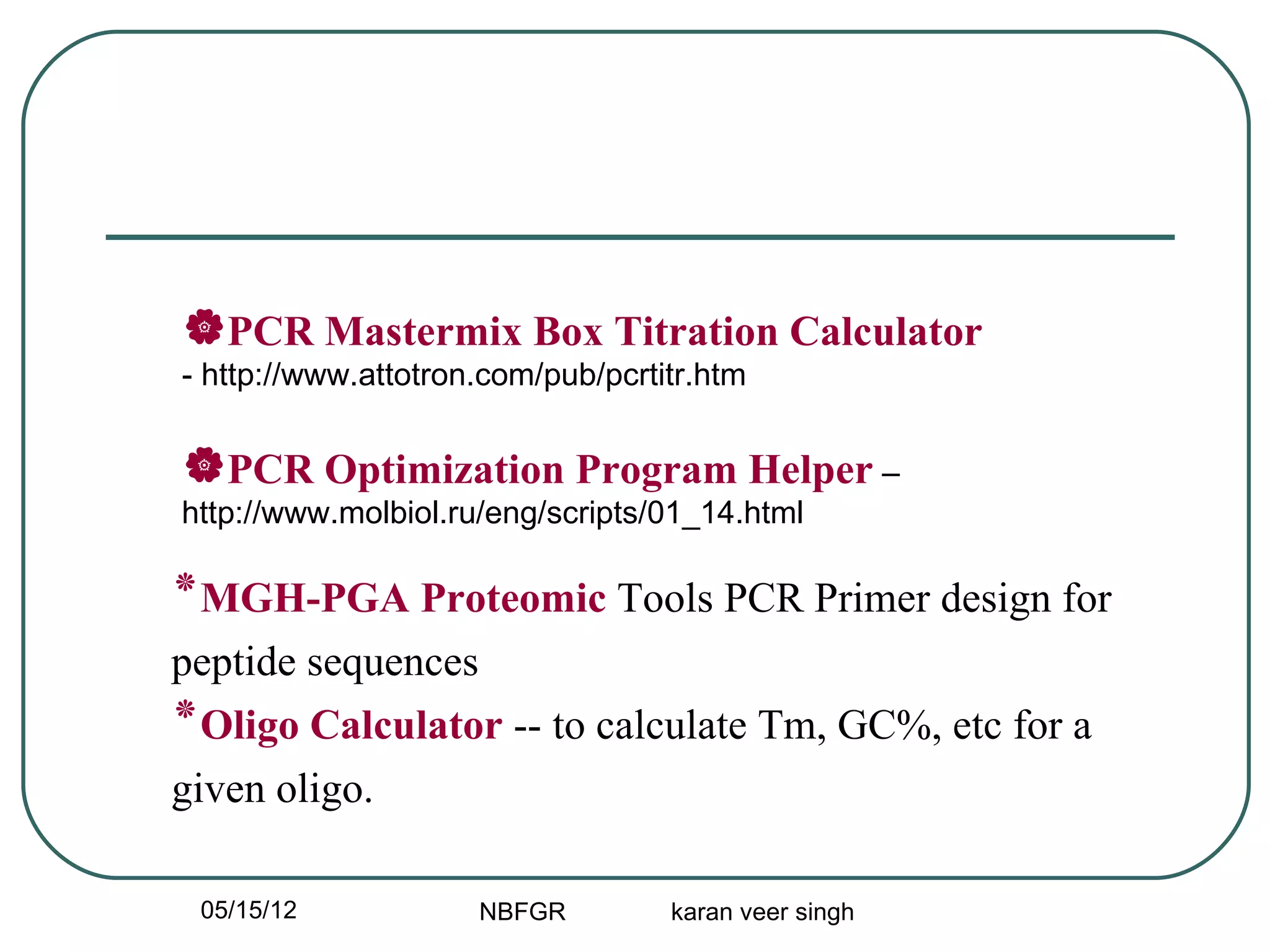 PCR Mastermix Box Titration Calculator
- http://www.attotron.com/pub/pcrtitr.htm


PCR Optimization Program Helper –
http://www.molbiol.ru/eng/scripts/01_14.html

‫٭‬MGH-PGA Proteomic Tools PCR Primer design for
peptide sequences
‫٭‬Oligo Calculator -- to calculate Tm, GC%, etc for a
given oligo.

 05/15/12            NBFGR         karan veer singh
 