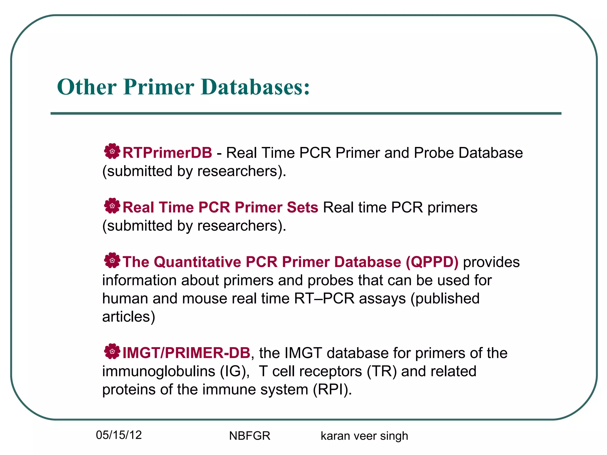 Other Primer Databases:

    RTPrimerDB - Real Time PCR Primer and Probe Database
    (submitted by researchers).

    Real Time PCR Primer Sets Real time PCR primers
    (submitted by researchers).

    The Quantitative PCR Primer Database (QPPD) provides
    information about primers and probes that can be used for
    human and mouse real time RT–PCR assays (published
    articles)

    IMGT/PRIMER-DB, the IMGT database for primers of the
    immunoglobulins (IG), T cell receptors (TR) and related
    proteins of the immune system (RPI).

   05/15/12           NBFGR         karan veer singh
 