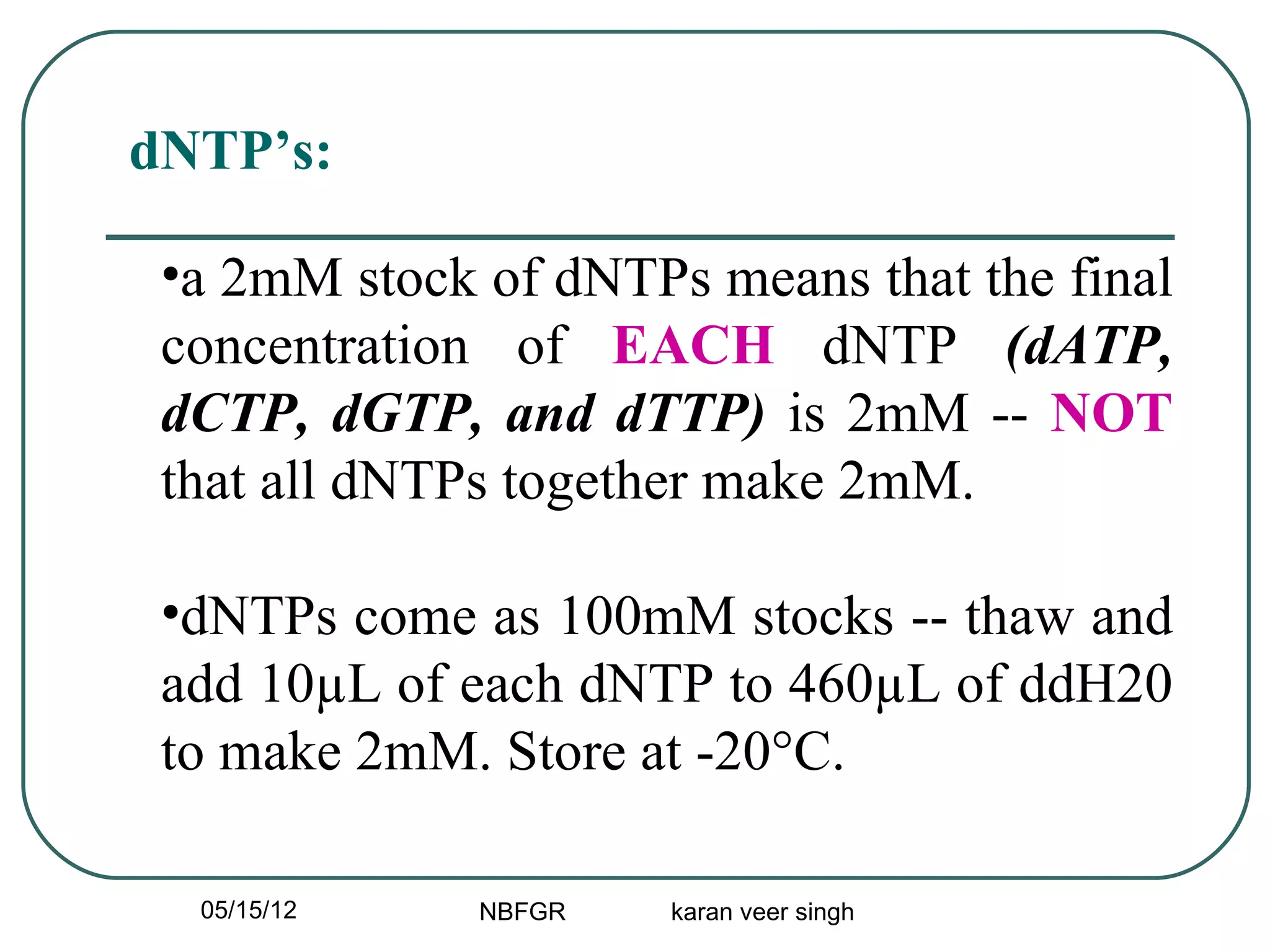 dNTP’s:

 •a 2mM stock of dNTPs means that the final
 concentration of EACH dNTP (dATP,
 dCTP, dGTP, and dTTP) is 2mM -- NOT
 that all dNTPs together make 2mM.

 •dNTPs come as 100mM stocks -- thaw and
 add 10µL of each dNTP to 460µL of ddH20
 to make 2mM. Store at -20°C.

  05/15/12    NBFGR   karan veer singh
 