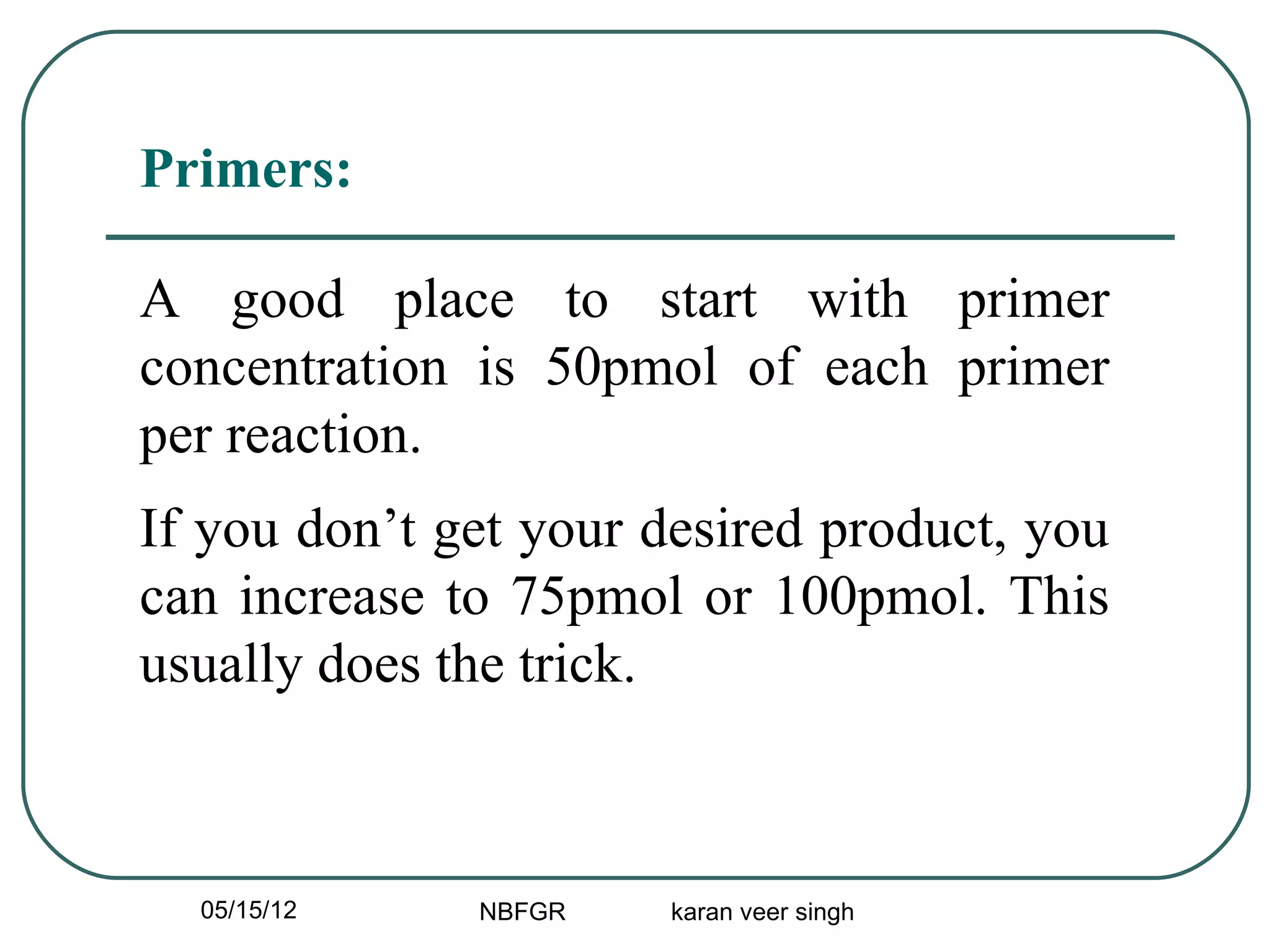 Primers:

A good place to start with primer
concentration is 50pmol of each primer
per reaction.
If you don’t get your desired product, you
can increase to 75pmol or 100pmol. This
usually does the trick.



  05/15/12    NBFGR    karan veer singh
 