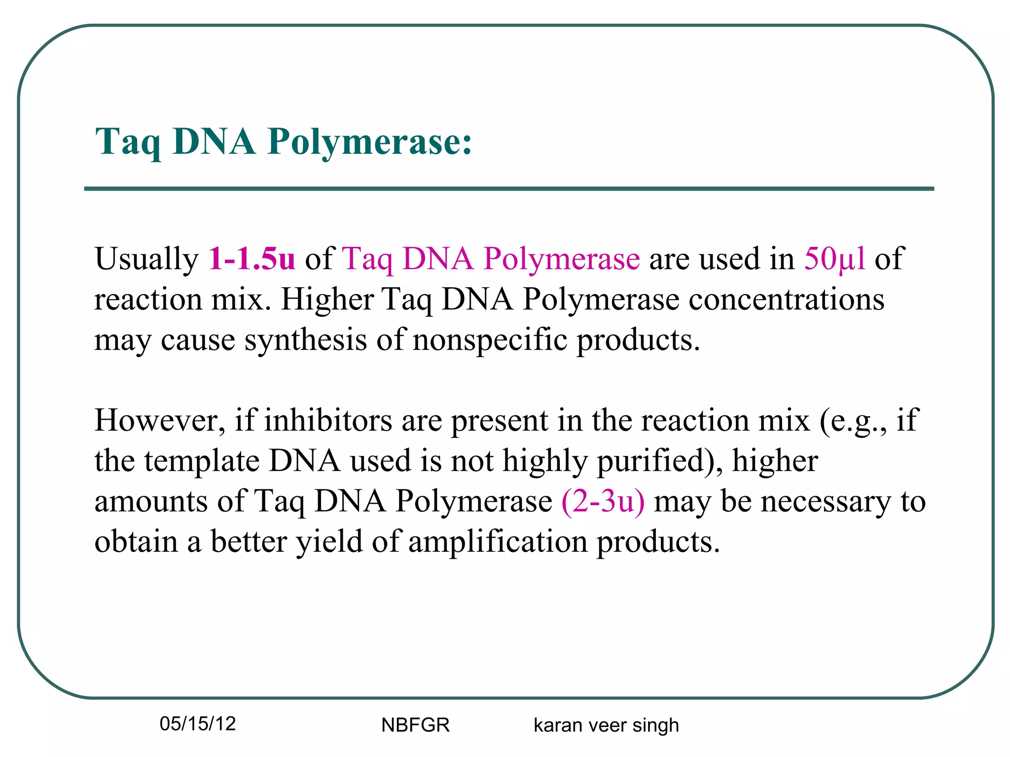 Taq DNA Polymerase:

Usually 1-1.5u of Taq DNA Polymerase are used in 50µl of
reaction mix. Higher Taq DNA Polymerase concentrations
may cause synthesis of nonspecific products.

However, if inhibitors are present in the reaction mix (e.g., if
the template DNA used is not highly purified), higher
amounts of Taq DNA Polymerase (2-3u) may be necessary to
obtain a better yield of amplification products.




     05/15/12         NBFGR      karan veer singh
 