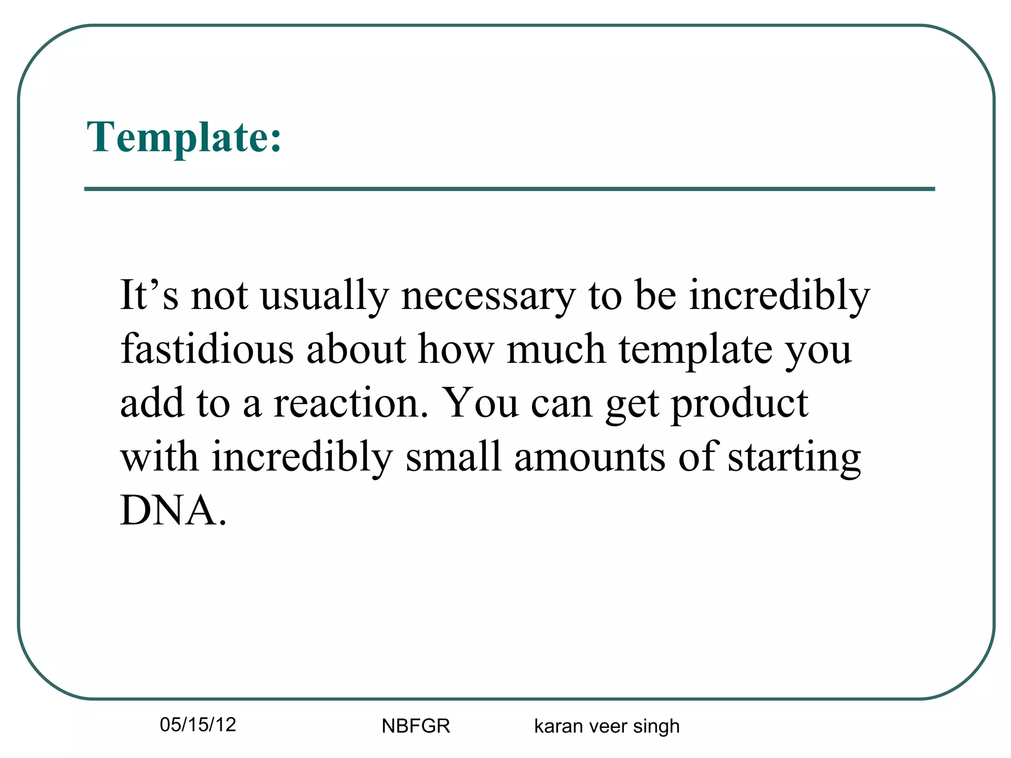 Template:


 It’s not usually necessary to be incredibly
 fastidious about how much template you
 add to a reaction. You can get product
 with incredibly small amounts of starting
 DNA.



   05/15/12    NBFGR    karan veer singh
 