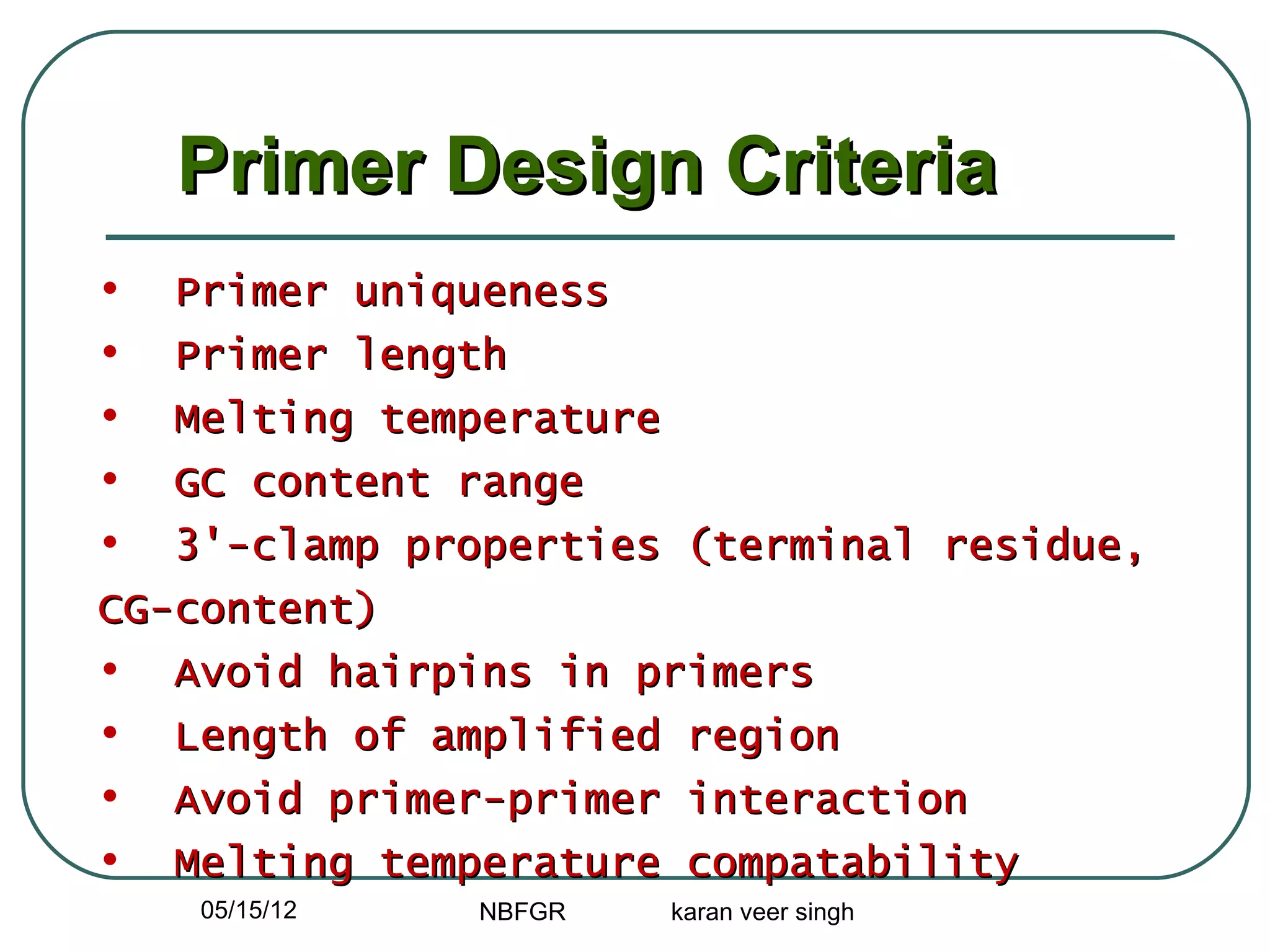 Primer Design Criteria
•  Primer uniqueness
•  Primer length
•  Melting temperature
•  GC content range
•  3'-clamp properties (terminal residue,
CG-content)
• Avoid hairpins in primers
• Length of amplified region
• Avoid primer-primer interaction
• Melting temperature compatability
    05/15/12   NBFGR   karan veer singh
 