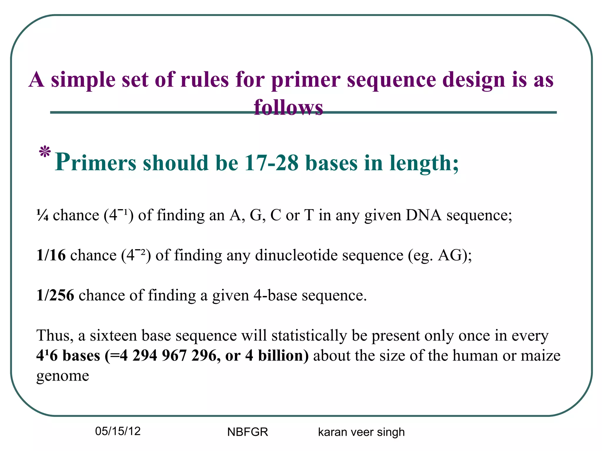 A simple set of rules for primer sequence design is as
                        follows

‫٭‬Primers should be 17-28 bases in length;
¼ chance (4ˉ¹) of finding an A, G, C or T in any given DNA sequence;

1/16 chance (4ˉ²) of finding any dinucleotide sequence (eg. AG);

1/256 chance of finding a given 4-base sequence.

Thus, a sixteen base sequence will statistically be present only once in every
4¹6 bases (=4 294 967 296, or 4 billion) about the size of the human or maize
genome


        05/15/12            NBFGR        karan veer singh
 