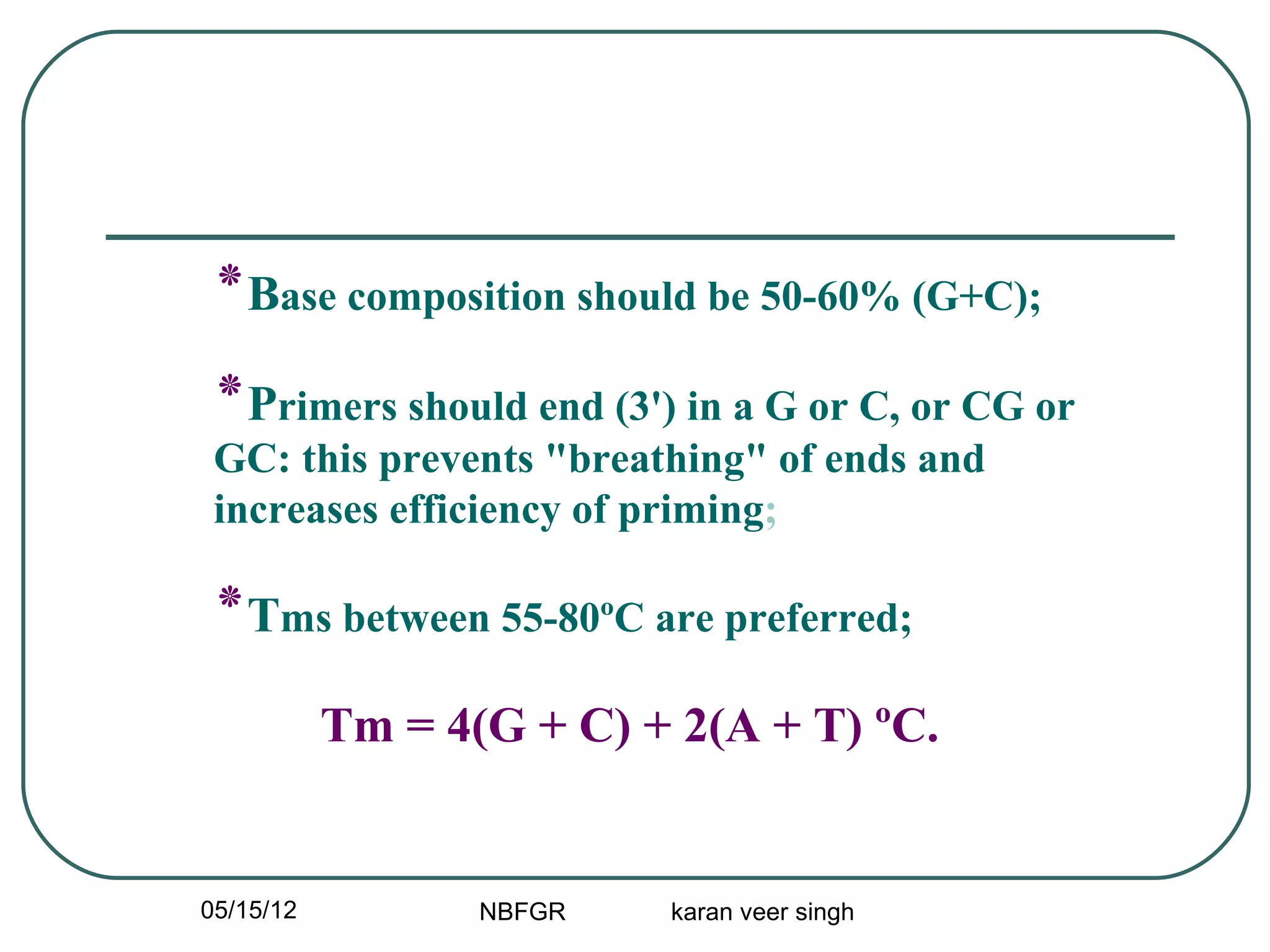 ‫٭‬Base composition should be 50-60% (G+C);
 ‫٭‬Primers should end (3') in a G or C, or CG or
 GC: this prevents "breathing" of ends and
 increases efficiency of priming;

 ‫٭‬Tms between 55-80ºC are preferred;
           Tm = 4(G + C) + 2(A + T) ºC.


05/15/12          NBFGR   karan veer singh
 