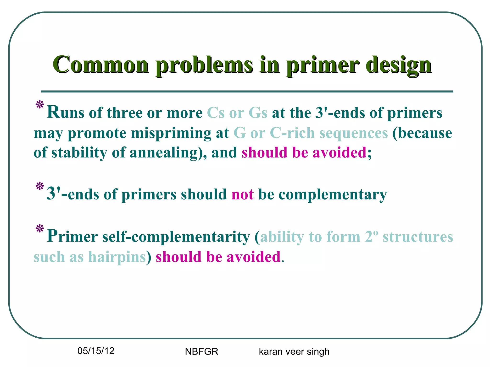 Common problems in primer design
‫٭‬Runs of three or more Cs or Gs at the 3'-ends of primers
may promote mispriming at G or C-rich sequences (because
of stability of annealing), and should be avoided;

‫-'3٭‬ends of primers should not be complementary
‫٭‬Primer self-complementarity (ability to form 2º structures
such as hairpins) should be avoided.




      05/15/12       NBFGR      karan veer singh
 