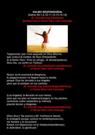 SALMO RESPONSORIAL
[Salmo 90:1-2,10-11,12-13,14-15]
R/. Cuando hay tribulación
(problemas),el Señor Dios está conmigo.
Tú(persona) que vives apoyada en Dios Altísimo,
que vives a la sombra de Dios Omnipotente,
di al Señor Dios: “Eres mi refugio, mi alcázar(palacio),
Dios mío, yo confío en Ti(Dios).”
R/. Cuando hay tribulación (problemas),
el Señor Dios está conmigo.
Nunca se te acercará la desgracia,
la plaga(invasión) no llegará hasta tu tienda,
porque Dios ha enviado a sus ángeles
para que te protejan en tus caminos.
R/. Cuando hay tribulación(problemas),
el Señor Dios está conmigo.
{Los ángeles} te llevarán en sus manos,
para que tus pies no tropiecen(caigan) en las piedras;
caminarás sobre serpientes [y víboras],
pisarás leones y dragones.
R/. Cuando hay tribulación(problemas),
el Señor Dios está conmigo.
{Dios dice:} “Se acercó a Mí: Yo(Dios) lo libraré;
lo protegeré porque conoce mi nombre(presencia),
me llamará y lo escucharé.
Estaré con él(persona) en la tribulación(problemas),
lo defenderé, lo glorificaré.”
 