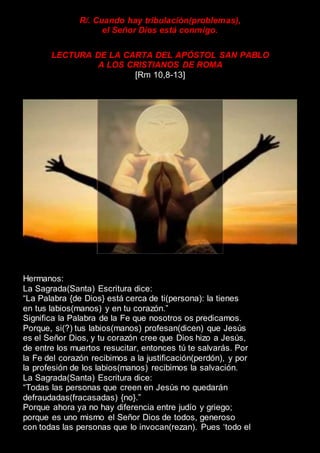 R/. Cuando hay tribulación(problemas),
el Señor Dios está conmigo.
LECTURA DE LA CARTA DEL APÓSTOL SAN PABLO
A LOS CRISTIANOS DE ROMA
[Rm 10,8-13]
Hermanos:
La Sagrada(Santa) Escritura dice:
“La Palabra {de Dios} está cerca de ti(persona): la tienes
en tus labios(manos) y en tu corazón.”
Significa la Palabra de la Fe que nosotros os predicamos.
Porque, si(?) tus labios(manos) profesan(dicen) que Jesús
es el Señor Dios, y tu corazón cree que Dios hizo a Jesús,
de entre los muertos resucitar, entonces tú te salvarás. Por
la Fe del corazón recibimos a la justificación(perdón), y por
la profesión de los labios(manos) recibimos la salvación.
La Sagrada(Santa) Escritura dice:
“Todas las personas que creen en Jesús no quedarán
defraudadas(fracasadas) {no}.”
Porque ahora ya no hay diferencia entre judío y griego;
porque es uno mismo el Señor Dios de todos, generoso
con todas las personas que lo invocan(rezan). Pues ‘todo el
 