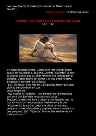 que invoca(reza) el nombre(presencia) del Señor Dios se
salvará.’
Palabra de Dios. Te alabamos Señor.
LECTURA DEL EVANGELIO SEGÚN(DE) SAN LUCAS
[Lc 4,1-13]
En aquel(pasado) tiempo, Jesús, lleno del Espíritu Santo,
se fue del río Jordán al desierto. Durante cuarenta(40) días,
el Espíritu Santo guio a Jesús mientras era tentado por el
demonio. Jesús estuvo sin comer y al final sintió hambre.
Entonces el demonio dijo a Jesús:
“Si(?) Tú(Jesús) eres Hijo de Dios, puedes hacer que esas
piedras se conviertan en pan.”
Jesús respondió:
“Hay escrito {en la Biblia}: ‘Una persona no sólo necesita
pan para vivir {también necesita otras cosas}’.”
Después, el demonio llevó a Jesús a una montaña alta, le
mostró todos los reinos(poderes) del mundo y le dijo:
“Yo(demonio) te daré el poder y la gloria de todo eso,
porque a mí me lo han dado y yo puedo darlo a la persona
que yo quiera. Si(?) Tú(Jesús) te arrodillas delante de mí,
todo será tuyo.”
 