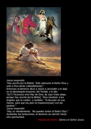 Jesús respondió:
“Hay escrito {en la Biblia}: ‘Sólo adorarás al Señor Dios y
solo a Dios darás culto(alabanza)’.”
Entonces el demonio llevó a Jesús a Jerusalén y lo dejó
en el alero(tejado-esquina) del Templo y le dijo:
“Si(?) Tú(Jesús) eres Hijo de Dios, de aquí tírate abajo,
porque hay escrito {en la Biblia}: ‘Dios mandará a los
ángeles que te cuiden’, y también: ‘Te llevarán en sus
manos, para que tus pies no tropiecen(caer) con las
piedras’.”
Jesús respondió:
“Hay un mandamiento: ‘No puedes tentar al Señor Dios’.”
Acabadas las tentaciones, el demonio se marchó hasta
otra oportunidad.
Palabra del Señor. Gloria a ti Señor Jesús.
 