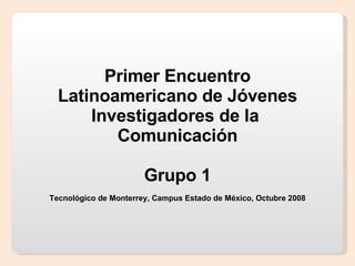Primer Encuentro Latinoamericano de Jóvenes Investigadores de la  Comunicación Grupo 1 Tecnológico de Monterrey, Campus Estado de México, Octubre 2008 