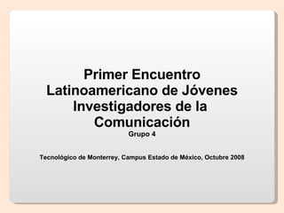 Primer Encuentro Latinoamericano de Jóvenes Investigadores de la  Comunicación Grupo 4 Tecnológico de Monterrey, Campus Estado de México, Octubre 2008 